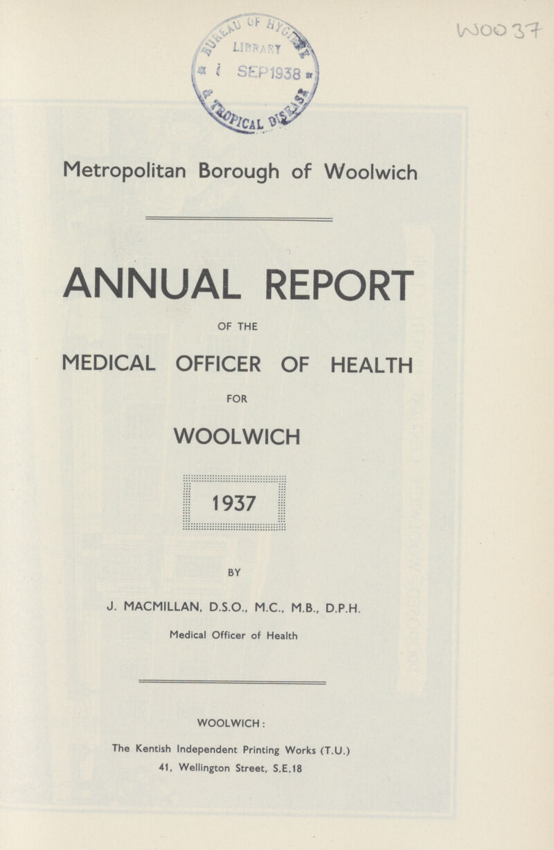 WOO 37 Metropolitan Borough of Woolwich ANNUAL REPORT OF THE MEDICAL OFFICER OF HEALTH FOR WOOLWICH 1937 BY J. MACMILLAN, D.S.O.. M.C., M.B., D.P.H. Medical Officer of Health WOOLWICH: The Kentish Independent Printing Works (T.U.) 41, Wellington Street, S.E.18