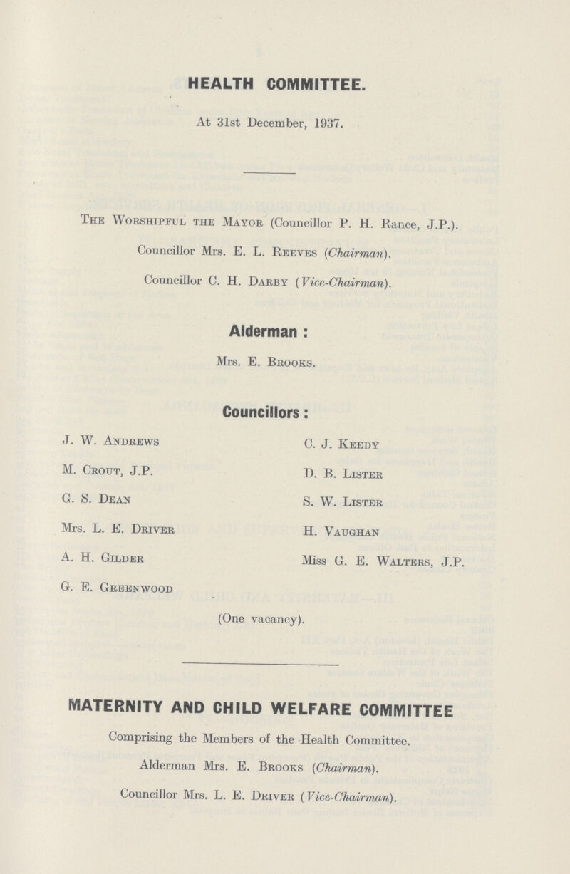 HEALTH COMMITTEE. At 31st December, 1937. The Worshipful the Mayor (Councillor P.H. Rance, J.P.). Councillor Mrs. E. L. Reeves (Chairman). Councillor C. H. Darby (Vice-Chairman). Alderman: Mrs. E. Brooks. Councillors: J. W. Andrews C. J. Keedy M. Crout, J.P. D. B. Lister G. S. Dean S. W. Lister Mrs. L. E. Driver H. Vaughan A. H. Gilder Miss G. E. Walters, J.P. G. E. Greenwood (One vacancy). MATERNITY AND CHILD WELFARE COMMITTEE Comprising the Members of the Health Committee. Alderman Mrs. E. Brooks (Chairman). Councillor Mrs. L. E. Driver (Vice-Chairman).