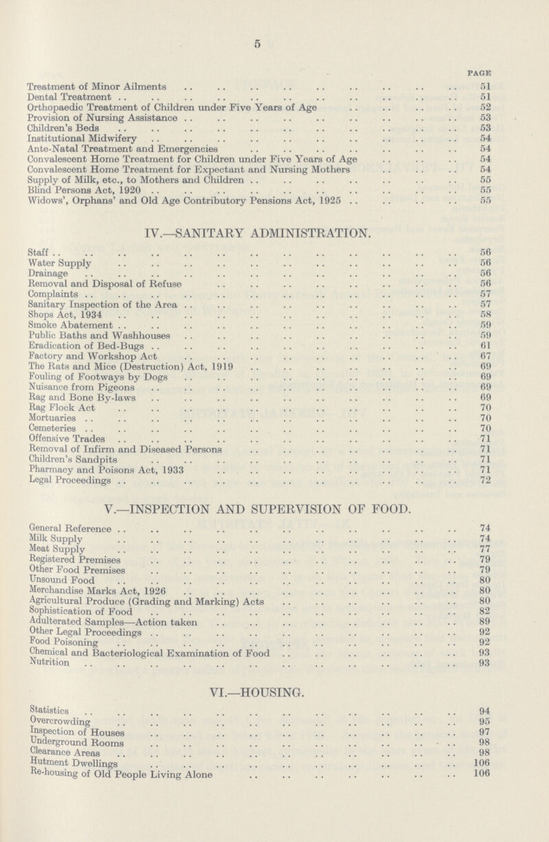 5 page Treatment of Minor Ailments 51 Dental Treatment 51 Orthopaedic Treatment of Children under Five Years of Age 52 Provision of Nursing Assistance 53 Children's Beds 53 Institutional Midwifery 54 Ante-Natal Treatment and Emergencies 54 Convalescent Home Treatment for Children under Five Years of Age 54 Convalescent Home Treatment for Expectant and Nursing Mothers 54 Supply of Milk, etc., to Mothers and Children 55 Blind Persons Act, 1920 55 Widows', Orphans' and Old Age Contributory Pensions Act, 1925 55 IV.— SANITARY ADMINISTRATION. Staff 56 Water Supply 56 Drainage 56 Removal and Disposal of Refuse 56 Complaints 57 Sanitary Inspection of the Area 57 Shops Act. 1934 58 Smoke Abatement 59 Public Baths and Washhouses 59 Eradication of Bed-Bugs 61 Factory and Workshop Act 67 The Rats and Mice (Destruction) Act, 1919 69 Fouling of Footways by Dogs 69 Nuisance from Pigeons 69 Rag and Bone By-laws 69 Rag Flock Act 70 Mortuaries 70 Cemeteries 70 Offensive Trades 71 Removal of Infirm and Diseased Persons 71 Children's Sandpits 71 Pharmacy and Poisons Act, 1933 71 Legal Proceedings 72 v.— INSPECTION AND SUPERVISION OF FOOD. General Reference 74 Milk Supply 74 Meat Supply 77 Registered Premises 79 Other Food Premises 79 Unsound Food 80 Merchandise Marks Act, 1926 80 Agricultural Produce (Grading and Marking) Acts 80 Sophistication of Food 82 Adulterated Samples—Action taken 89 Other Legal Proceedings 92 Food Poisoning 92 Chemical and Bacteriological Examination of Food 93 Nutrition 93 VI.— HOUSING. Statistics 94 Statistics 95 Overcrowding 97 Inspection of Houses 98 Underground Rooms 98 Clearance Areas 106 Hutment Dwellings 106 Re-housing of Old People Living Alone