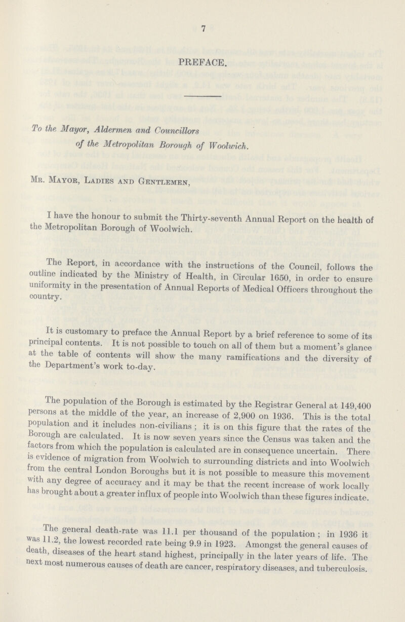 7 PREFACE. To the Mayor, Aldermen and Councillors of the Metropolitan Borough of Woolwich. Mr. Mayor, Ladies and Gentlemen, I have the honour to submit the Thirty-seventh Annual Report on the health of the Metropolitan Borough of Woolwich. The Report, in accordance with the instructions of the Council, follows the outline indicated by the Ministry of Health, in Circular 1650, in order to ensure uniformity in the presentation of Annual Reports of Medical Officers throughout the country. It is customary to preface the Annual Report by a brief reference to some of its principal contents. It is not possible to touch on all of them but a moment's glance at the table of contents will show the many ramifications and the diversity of the Department's work to-day. The population of the Borough is estimated by the Registrar General at 149,400 persons at the middle of the year, an increase of 2,900 on 1936. This is the total population and it includes non-civilians; it is on this figure that the rates of the Borough are calculated. It is now seven years since the Census was taken and the factors from which the population is calculated are in consequence uncertain. There is evidence of migration from Woolwich to surrounding districts and into Woolwich from the central London Boroughs but it is not possible to measure this movement with any degree of accuracy and it may be that the recent increase of work locally has brought about a greater influx of people into Woolwich than these figures indicate. The general death-rate was 11.1 per thousand of the population; in 1936 it was 11.2, the lowest recorded rate being 9.9 in 1923. Amongst the general causes of death, diseases of the heart stand highest, principally in the later years of life. The next most numerous causes of death are cancer, respiratory diseases, and tuberculosis.