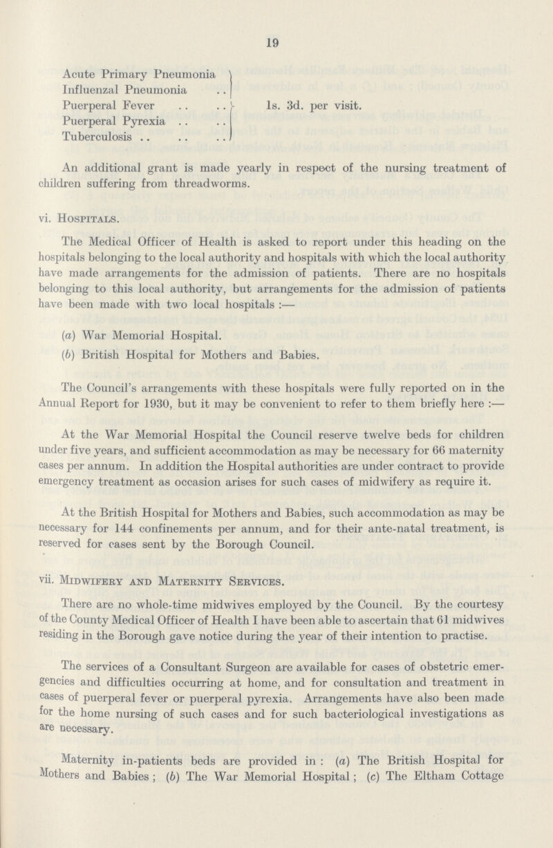 19 Acute Primary Pneumonia Influenzal Pneumonia Puerperal Fever 1s. 3d. per visit. Puerperal Pyrexia Tuberculosis An additional grant is made yearly in respect of the nursing treatment of children suffering from threadworms. vi. Hospitals. The Medical Officer of Health is asked to report under this heading on the hospitals belonging to the local authority and hospitals with which the local authority have made arrangements for the admission of patients. There are no hospitals belonging to this local authority, but arrangements for the admission of patients have been made with two local hospitals:— (a) War Memorial Hospital. (b) British Hospital for Mothers and Babies. The Council's arrangements with these hospitals were fully reported on in the Annual Report for 1930, but it may be convenient to refer to them briefly here:— At the War Memorial Hospital the Council reserve twelve beds for children under five years, and sufficient accommodation as may be necessary for 66 maternity cases per annum. In addition the Hospital authorities are under contract to provide emergency treatment as occasion arises for such cases of midwifery as require it. At the British Hospital for Mothers and Babies, such accommodation as may be necessary for 144 confinements per annum, and for their ante-natal treatment, is reserved for cases sent by the Borough Council. vii. Midwifery and Maternity Services. There are no whole-time midwives employed by the Council. By the courtesy of the County Medical Officer of Health I have been able to ascertain that 61 midwives residing in the Borough gave notice during the year of their intention to practise. The services of a Consultant Surgeon are available for cases of obstetric emer gencies and difficulties occurring at home, and for consultation and treatment in cases of puerperal fever or puerperal pyrexia. Arrangements have also been made for the home nursing of such cases and for such bacteriological investigations as are necessary. Maternity in-patients beds are provided in: (a) The British Hospital for Mothers and Babies; (b) The War Memorial Hospital; (c) The Eltham Cottage