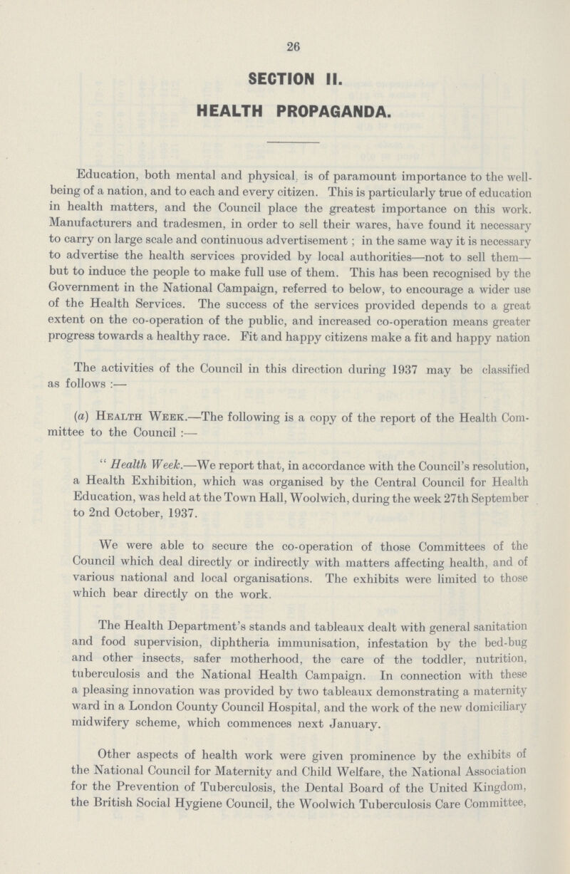 26 SECTION II. HEALTH PROPAGANDA. Education, both mental and physical is of paramount importance to the well being of a nation, and to each and every citizen. This is particularly true of education in health matters, and the Council place the greatest importance on this work. Manufacturers and tradesmen, in order to sell their wares, have found it necessary to carry on large scale and continuous advertisement; in the same way it is necessary to advertise the health services provided by local authorities—not to sell them— but to induce the people to make full use of them. This has been recognised by the Government in the National Campaign, referred to below, to encourage a wider use of the Health Services. The success of the services provided depends to a great extent on the co-operation of the public, and increased co-operation means greater progress towards a healthy race. Fit and happy citizens make a fit and happy nation The activities of the Council in this direction during 1937 may be classified as follows:— (a) Health Week.—The following is a copy of the report of the Health Com mittee to the Council:— Health Week.—We report that, in accordance with the Council's resolution, a Health Exhibition, which was organised by the Central Council for Health Education, was held at the Town Hall, Woolwich, during the week 27th September to 2nd October, 1937. We were able to secure the co-operation of those Committees of the Council which deal directly or indirectly with matters affecting health, and of various national and local organisations. The exhibits were limited to those which bear directly on the work. The Health Department's stands and tableaux dealt with general sanitation and food supervision, diphtheria immunisation, infestation by the bed-bug and other insects, safer motherhood, the care of the toddler, nutrition, tuberculosis and the National Health Campaign. In connection with these a pleasing innovation was provided by two tableaux demonstrating a maternity ward in a London County Council Hospital, and the work of the new domiciliary midwifery scheme, which commences next January. Other aspects of health work were given prominence by the exhibits of the National Council for Maternity and Child Welfare, the National Association for the Prevention of Tuberculosis, the Dental Board of the United Kingdom, the British Social Hygiene Council, the Woolwich Tuberculosis Care Committee,