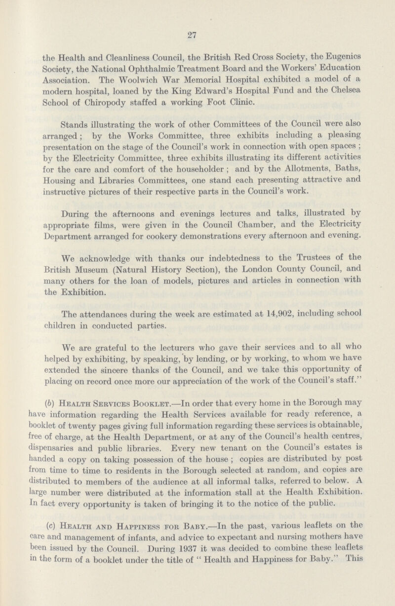 27 the Health and Cleanliness Council, the British Red Cross Society, the Eugenics Society, the National Ophthalmic Treatment Board and the Workers' Education Association. The Woolwich War Memorial Hospital exhibited a model of a modern hospital, loaned by the King Edward's Hospital Fund and the Chelsea School of Chiropody staffed a working Foot Clinic. Stands illustrating the work of other Committees of the Council were also arranged; by the Works Committee, three exhibits including a pleasing presentation on the stage of the Council's work in connection with open spaces ; by the Electricity Committee, three exhibits illustrating its different activities for the care and comfort of the householder; and by the Allotments, Baths, Housing and Libraries Committees, one stand each presenting attractive and instructive pictures of their respective parts in the Council's work. During the afternoons and evenings lectures and talks, illustrated by appropriate films, were given in the Council Chamber, and the Electricity Department arranged for cookery demonstrations every afternoon and evening. We acknowledge with thanks our indebtedness to the Trustees of the British Museum (Natural History Section), the London County Council, and many others for the loan of models, pictures and articles in connection with the Exhibition. The attendances during the week are estimated at 14,902, including school children in conducted parties. We are grateful to the lecturers who gave their services and to all who helped by exhibiting, by speaking, by lending, or by working, to whom we have extended the sincere thanks of the Council, and we take this opportunity of placing on record once more our appreciation of the work of the Council's staff. (6) Health Services Booklet.—In order that every home in the Borough may have information regarding the Health Services available for ready reference, a booklet of twenty pages giving full information regarding these services is obtainable, free of charge, at the Health Department, or at any of the Council's health centres, dispensaries and public libraries. Every new tenant on the Council's estates is handed a copy on taking possession of the house; copies are distributed by post from time to time to residents in the Borough selected at random, and copies are distributed to members of the audience at all informal talks, referred to below. A large number were distributed at the information stall at the Health Exhibition. In fact every opportunity is taken of bringing it to the notice of the public. (c) Health and Happiness for Baby.—In the past, various leaflets on the care and management of infants, and advice to expectant and nursing mothers have heen issued by the Council. During 1937 it was decided to combine these leaflets in the form of a booklet under the title of Health and Happiness for Baby. This