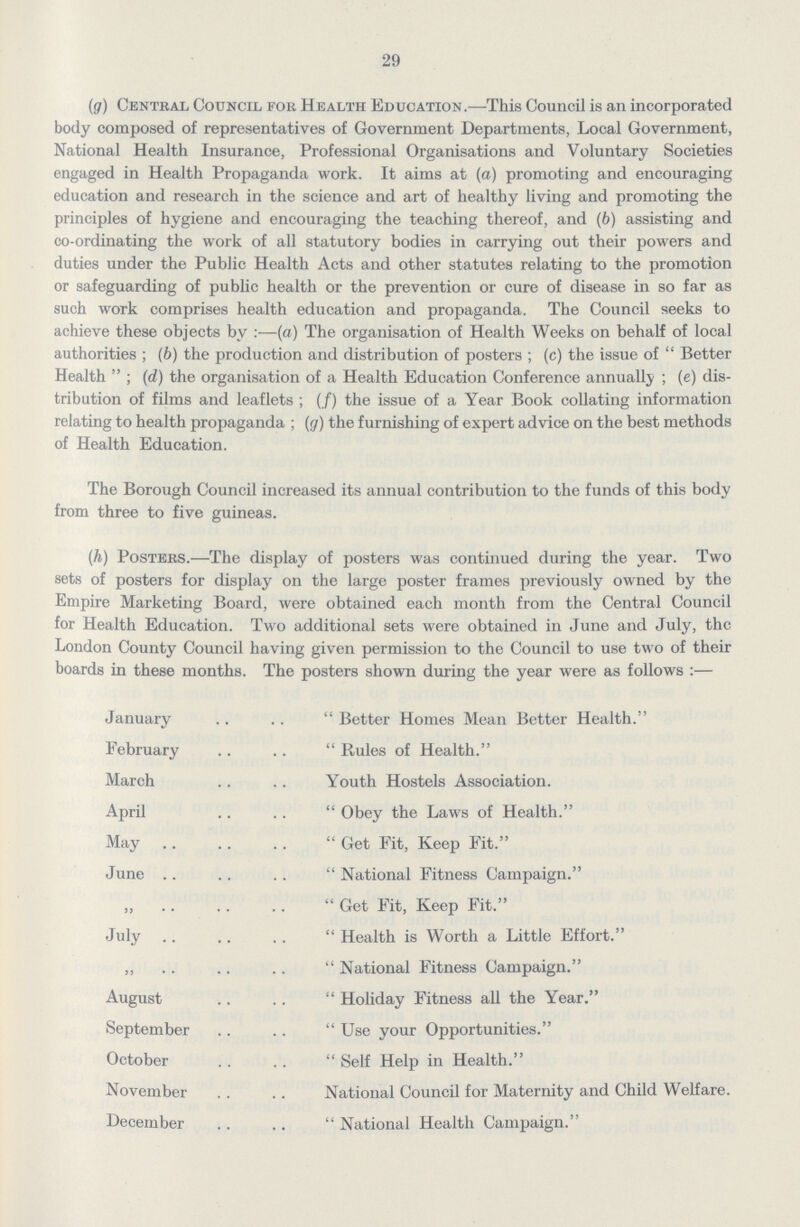 29 (g) Central Council foe Health Education.—This Council is an incorporated body composed of representatives of Government Departments, Local Government, National Health Insurance, Professional Organisations and Voluntary Societies engaged in Health Propaganda work. It aims at (a) promoting and encouraging education and research in the science and art of healthy living and promoting the principles of hygiene and encouraging the teaching thereof, and (b) assisting and co-ordinating the work of all statutory bodies in carrying out their powers and duties under the Public Health Acts and other statutes relating to the promotion or safeguarding of public health or the prevention or cure of disease in so far as such work comprises health education and propaganda. The Council seeks to achieve these objects by:—(a) The organisation of Health Weeks on behalf of local authorities; (b) the production and distribution of posters; (c) the issue of Better Health; (d) the organisation of a Health Education Conference annually; (e) dis tribution of films and leaflets; (/) the issue of a Year Book collating information relating to health propaganda; (g) the furnishing of expert advice on the best methods of Health Education. The Borough Council increased its annual contribution to the funds of this body from three to five guineas. (h) Posters.—The display of posters was continued during the year. Two sets of posters for display on the large poster frames previously owned by the Empire Marketing Board, were obtained each month from the Central Council for Health Education. Two additional sets were obtained in June and July, the London County Council having given permission to the Council to use two of their boards in these months. The posters shown during the year were as follows :— January Better Homes Mean Better Health. February Rules of Health. March Youth Hostels Association. April Obey the Laws of Health. May Get Fit, Keep Fit. June National Fitness Campaign. ,, Get Fit, Keep Fit. July Health is Worth a Little Effort. „ National Fitness Campaign. August Holiday Fitness all the Year. September Use your Opportunities. October Self Help in Health. November National Council for Maternity and Child Welfare. December National Health Campaign.