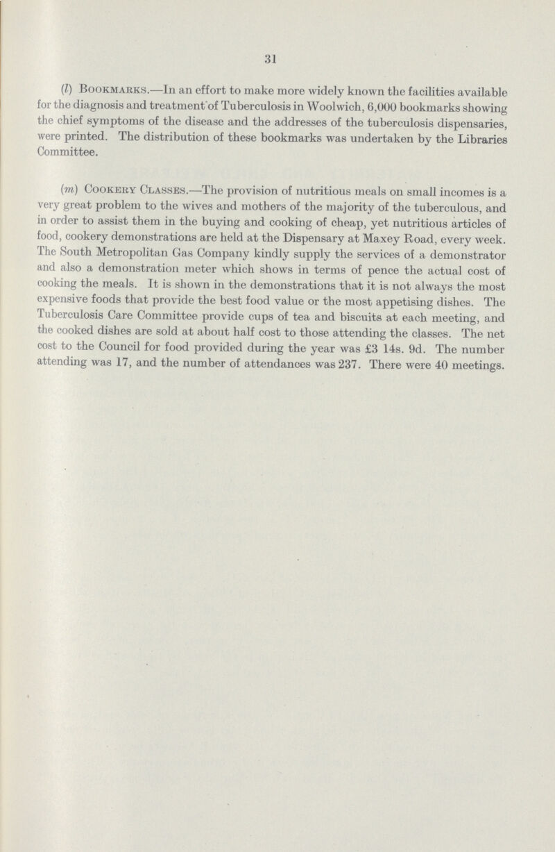 31 (l) Bookmarks.—In an effort to make more widely known the facilities available for the diagnosis and treatment of Tuberculosis in Woolwich, 6,000 bookmarks showing the chief symptoms of the disease and the addresses of the tuberculosis dispensaries, were printed. The distribution of these bookmarks was undertaken by the Libraries Committee. (m) Cookery Classes.—The provision of nutritious meals on small incomes is a very great problem to the wives and mothers of the majority of the tuberculous, and in order to assist them in the buying and cooking of cheap, yet nutritious articles of food, cookery demonstrations are held at the Dispensary at Maxey Road, every week. The South Metropolitan Gas Company kindly supply the services of a demonstrator and also a demonstration meter which shows in terms of pence the actual cost of cooking the meals. It is shown in the demonstrations that it is not always the most expensive foods that provide the best food value or the most appetising dishes. The Tuberculosis Care Committee provide cups of tea and biscuits at each meeting, and the cooked dishes are sold at about half cost to those attending the classes. The net cost to the Council for food provided during the year was £3 14s. 9d. The number attending was 17, and the number of attendances was 237. There were 40 meetings.