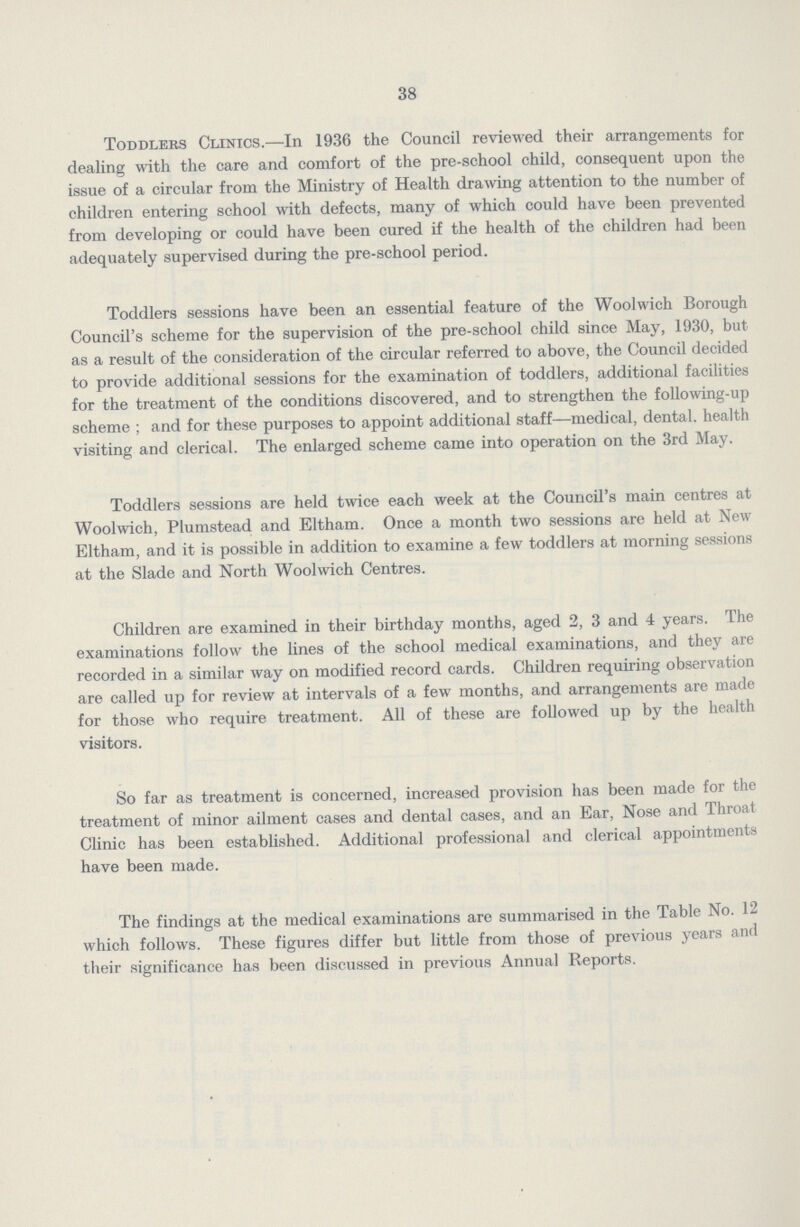 38 Toddlers Clinics.—In 1936 the Council reviewed their arrangements for dealing with the care and comfort of the pre-school child, consequent upon the issue of a circular from the Ministry of Health drawing attention to the number of children entering school with defects, many of which could have been prevented from developing or could have been cured if the health of the children had been adequately supervised during the pre-school period. Toddlers sessions have been an essential feature of the Woolwich Borough Council's scheme for the supervision of the pre-school child since May, 1930, but as a result of the consideration of the circular referred to above, the Council decided to provide additional sessions for the examination of toddlers, additional facilities for the treatment of the conditions discovered, and to strengthen the following-up scheme ; and for these purposes to appoint additional staff—medical, dental, health visiting and clerical. The enlarged scheme came into operation on the 3rd May. Toddlers sessions are held twice each week at the Council's main centres at Woolwich, Plumstead and Eltham. Once a month two sessions are held at New Eltham, and it is possible in addition to examine a few toddlers at morning sessions at the Slade and North Woolwich Centres. Children are examined in their birthday months, aged 2, 3 and 4 years. The examinations follow the lines of the school medical examinations, and they are recorded in a similar way on modified record cards. Children requiring observation are called up for review at intervals of a few months, and arrangements are made for those who require treatment. All of these are followed up by the health visitors. So far as treatment is concerned, increased provision has been made for the treatment of minor ailment cases and dental cases, and an Ear, Nose and Throat Clinic has been established. Additional professional and clerical appointments have been made. The findings at the medical examinations are summarised in the Table No. 12 which follows. These figures differ but little from those of previous years and their significance has been discussed in previous Annual Reports.