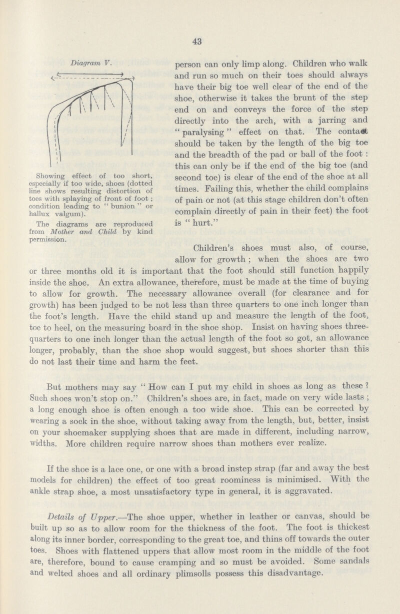 43 person can only limp along. Children who walk and run so much on their toes should always have their big toe well clear of the end of the shoe, otherwise it takes the brunt of the step end on and conveys the force of the step directly into the arch, with a jarring and paralysing effect on that. The contact should be taken by the length of the big toe and the breadth of the pad or ball of the foot : this can only be if the end of the big toe (and second toe) is clear of the end of the shoe at all times. Failing this, whether the child complains of pain or not (at this stage children don't often complain directly of pain in their feet) the foot is hurt. Children's shoes must also, of course, allow for growth; when the shoes are two or three months old it is important that the foot should still function happily inside the shoe. An extra allowance, therefore, must be made at the time of buying to allow for growth. The necessary allowance overall (for clearance and for growth) has been judged to be not less than three quarters to one inch longer than the foot's length. Have the child stand up and measure the length of the foot, toe to heel, on the measuring board in the shoe shop. Insist on having shoes three quarters to one inch longer than the actual length of the foot so got, an allowance longer, probably, than the shoe shop would suggest, but shoes shorter than this do not last their time and harm the feet. But mothers may say How can I put my child in shoes as long as these? Such shoes won't stop on. Children's shoes are, in fact, made on very wide lasts; a long enough shoe is often enough a too wide shoe. This can be corrected by wearing a sock in the shoe, without taking away from the length, but, better, insist on your shoemaker supplying shoes that are made in different, including narrow, widths. More children require narrow shoes than mothers ever realize. If the shoe is a lace one, or one with a broad instep strap (far and away the best models for children) the effect of too great roominess is minimised. With the ankle strap shoe, a most unsatisfactory type in general, it is aggravated. Details of Upper.—The shoe upper, whether in leather or canvas, should be built up so as to allow room for the thickness of the foot. The foot is thickest along its inner border, corresponding to the great toe, and thins off towards the outer toes. Shoes with flattened uppers that allow most room in the middle of the foot are, therefore, bound to cause cramping and so must be avoided. Some sandals and welted shoes and all ordinary plimsolls possess this disadvantage. Diagram V. Showing effect of too short, especially if too wide, shoes (dotted line shows resulting distortion of toes witli splaying of front of foot; condition leading to bunion or hallux valgum). The diagrams are reproduced from Mother and Child by kind permission.