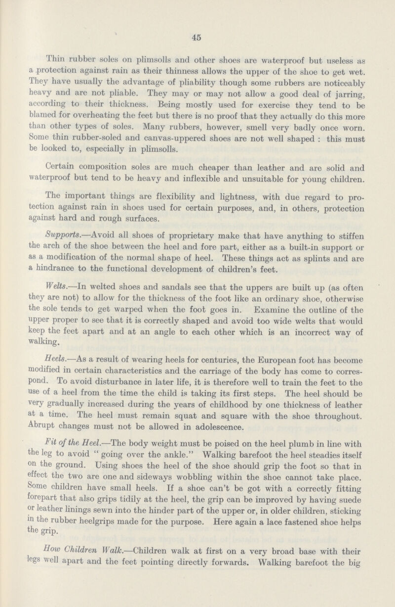 45 Thin rubber soles on plimsolls and other shoes are waterproof but useless as a protection against rain as their thinness allows the upper of the shoe to get wet. They have usually the advantage of pliability though some rubbers are noticeably heavy and are not pliable. They may or may not allow a good deal of jarring, according to their thickness. Being mostly used for exercise they tend to be blamed for overheating the feet but there is no proof that they actually do this more than other types of soles. Many rubbers, however, smell very badly once worn. Some thin rubber-soled and canvas-uppered shoes are not well shaped : this must be looked to, especially in plimsolls. Certain composition soles are much cheaper than leather and are solid and waterproof but tend to be heavy and inflexible and unsuitable for young children. The important things are flexibility and lightness, with due regard to pro tection against rain in shoes used for certain purposes, and, in others, protection against hard and rough surfaces. Supports.—Avoid all shoes of proprietary make that have anything to stiffen the arch of the shoe between the heel and fore part, either as a built-in support or as a modification of the normal shape of heel. These things act as splints and are a hindrance to the functional development of children's feet. Welts.—In welted shoes and sandals see that the uppers are built up (as often they are not) to allow for the thickness of the foot like an ordinary shoe, otherwise the sole tends to get warped when the foot goes in. Examine the outline of the upper proper to see that it is correctly shaped and avoid too wide welts that would keep the feet apart and at an angle to each other which is an incorrect way of walking. Heels.—As a result of wearing heels for centuries, the European foot has become modified in certain characteristics and the carriage of the body has come to corres pond. To avoid disturbance in later life, it is therefore well to train the feet to the use of a heel from the time the child is taking its first steps. The heel should be very gradually increased during the years of childhood by one thickness of leather at a time. The heel must remain squat and square with the shoe throughout. Abrupt changes must not be allowed in adolescence. Fit of the Heel.—The body weight must be poised on the heel plumb in line with the leg to avoid going over the ankle.Walking barefoot the heel steadies itself on the ground. Using shoes the heel of the shoe should grip the foot so that in effect the two are one and sideways wobbling within the shoe cannot take place. Some children have small heels. If a shoe can't be got with a correctly fitting forepart that also grips tidily at the heel, the grip can be improved by having suede or leather linings sewn into the hinder part of the upper or, in older children, sticking in the rubber heelgrips made for the purpose. Here again a lace fastened shoe helps the grip. How Children Walk.—Children walk at first on a very broad base with their legs well apart and the feet pointing directly forwards. Walking barefoot the big