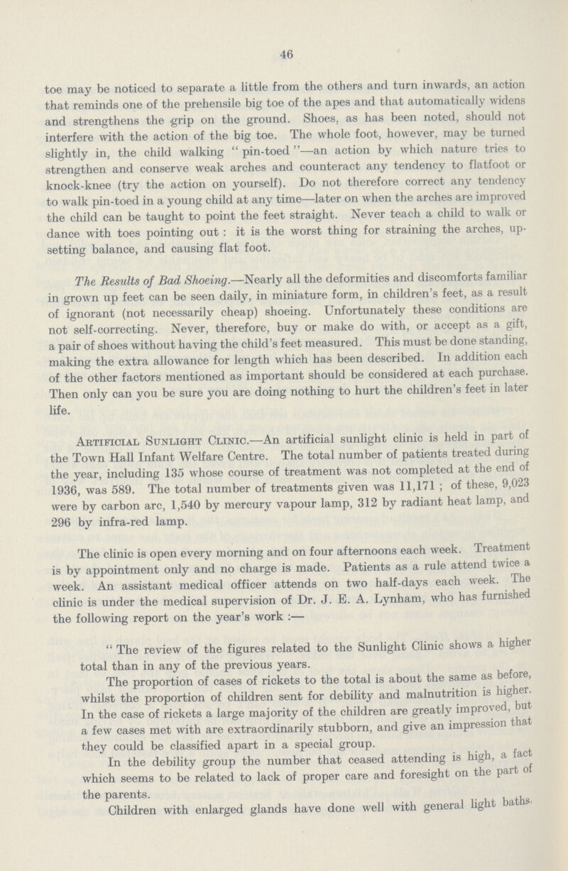 46 toe may be noticed to separate a little from the others and turn inwards, an action that reminds one of the prehensile big toe of the apes and that automatically widens and strengthens the grip on the ground. Shoes, as has been noted, should not interfere with the action of the big toe. The whole foot, however, may be turned slightly in, the child walking pin-toed—an action by which nature tries to strengthen and conserve weak arches and counteract any tendency to flatfoot or knock-knee (try the action on yourself). Do not therefore correct any tendency to walk pin-toed in a young child at any time—later on when the arches are improved the child can be taught to point the feet straight. Never teach a child to walk or dance with toes pointing out: it is the worst thing for straining the arches, up setting balance, and causing flat foot. The Results of Bad Shoeing.—Nearly all the deformities and discomforts familiar in grown up feet can be seen daily, in miniature form, in children's feet, as a result of ignorant (not necessarily cheap) shoeing. Unfortunately these conditions are not self-correcting. Never, therefore, buy or make do with, or accept as a gift, a pair of shoes without having the child's feet measured. This must be done standing, making the extra allowance for length which has been described. In addition each of the other factors mentioned as important should be considered at each purchase. Then only can you be sure you are doing nothing to hurt the children's feet in later life. Artificial Sunlight Clinic.—An artificial sunlight clinic is held in part of the Town Hall Infant Welfare Centre. The total number of patients treated during the year, including 135 whose course of treatment was not completed at the end of 1936, was 589. The total number of treatments given was 11,171 ; of these, 9,023 were by carbon arc, 1,540 by mercury vapour lamp, 312 by radiant heat lamp, and 296 by infra-red lamp. The clinic is open every morning and on four afternoons each week. Treatment is by appointment only and no charge is made. Patients as a rule attend twice a week. An assistant medical officer attends on two half-days each week. The clinic is under the medical supervision of Dr. J. E. A. Lynham, who has furnished the following report on the year's work:— The review of the figures related to the Sunlight Clinic shows a higher total than in any of the previous years. The proportion of cases of rickets to the total is about the same as before, whilst the proportion of children sent for debility and malnutrition is higher. In the case of rickets a large majority of the children are greatly improved, but a few cases met with are extraordinarily stubborn, and give an impression that they could be classified apart in a special group. In the debility group the number that ceased attending is high, a fact which seems to be related to lack of proper care and foresight on the part of the parents. Children with enlarged glands have done well with general light baths