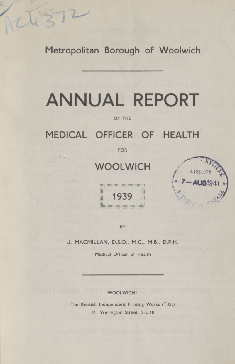 ??? AC4372 Metropolitan Borough of Woolwich ANNUAL REPORT OF THE MEDICAL OFFICER OF HEALTH FOR WOOLWICH 1939 BY J. MACMILLAN, D.S.O., M.C., M B., D.P.H. Medical Officer of Health WOOLWICH: The Kentish Independent Printing Works (T.U.) 41, Wellington Street, S.E.18