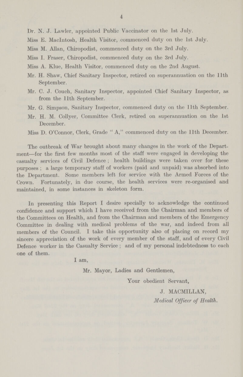 4 Dr. N. J. Lawler, appointed Public Vaccinator on the 1st July. Miss E. Macintosh, Health Visitor, commenced duty on the 1st July. Miss M. Allan, Chiropodist, commenced duty on the 3rd July. Miss I. Fraser, Chiropodist, commenced duty on the 3rd July. Miss A. Klue, Health Visitor, commenced duty on the 2nd August. Mr. H. Shaw, Chief Sanitary Inspector, retired on superannuation on the 11th September. Mr. C. J. Couch, Sanitary Inspector, appointed Chief Sanitary Inspector, as from the 11th September. Mr. G. Simpson, Sanitary Inspector, commenced duty on the 11th September. Mr. H. M. Collyer, Committee Clerk, retired on superannuation on the 1st December. Miss D. O'Connor, Clerk, Grade A, commenced duty on the 11th December. The outbreak of War brought about many changes in the work of the Depart ment—for the first few months most of the staff were engaged in developing the casualty services of Civil Defence; health buildings were taken over for these purposes; a large temporary staff of workers (paid and unpaid) was absorbed into the Department. Some members left for service with the Armed Forces of the Crown. Fortunately, in due course, the health services were re-organised and maintained, in some instances in skeleton form. In presenting this Report I desire specially to acknowledge the continued confidence and support which I have received from the Chairman and members of the Committees on Health, and from the Chairman and members of the Emergency Committee in dealing with medical problems of the war, and indeed from all members of the Council. I take this opportunity also of placing on record my sincere appreciation of the work of every member of the staff, and of every Civil Defence worker in the Casualty Service ; and of my personal indebtedness to each one of them. I am, Mr. Mayor, Ladies and Gentlemen, Your obedient Servant, J. MACMILLAN, Medical Officer of Health.