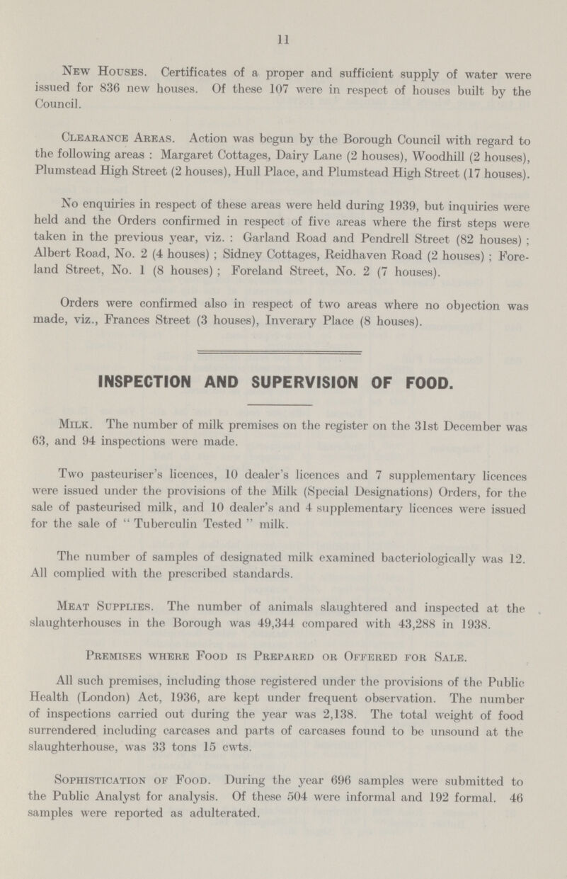 11 New Houses. Certificates of a proper and sufficient supply of water were issued for 836 new houses. Of these 107 were in respect of houses built by the Council. Clearance Areas. Action was begun by the Borough Council with regard to the following areas :Margaret Cottages, Dairy Lane (2 houses), Woodhill (2 houses), Plumstead High Street (2 houses), Hull Place, and Plumstead High Street (17 houses). No enquiries in respect of these areas were held during 1939, but inquiries were held and the Orders confirmed in respect of five areas where the first steps were taken in the previous year, viz.: Garland Road and Pendrell Street (82 houses); Albert Road, No. 2 (4 houses); Sidney Cottages, Reidhaven Road (2 houses); Fore land Street, No. 1 (8 houses); Foreland Street, No. 2 (7 houses). Orders were confirmed also in respect of two areas where no objection was made, viz., Frances Street (3 houses), Inverary Place (8 houses). INSPECTION AND SUPERVISION OF FOOD. Milk. The number of milk premises on the register on the 31st December was 63, and 94 inspections were made. Two pasteuriser's licences, 10 dealer's licences and 7 supplementary licences were issued under the provisions of the Milk (Special Designations) Orders, for the sale of pasteurised milk, and 10 dealer's and 4 supplementary licences were issued for the sale of Tuberculin Tested milk. The number of samples of designated milk examined bacteriologically was 12. All complied with the prescribed standards. Meat Supplies. The number of animals slaughtered and inspected at the slaughterhouses in the Borough was 49,344 compared with 43,288 in 1938. Premises where Food is Prepared or Offered for Sale. All such premises, including those registered under the provisions of the Public Health (London) Act, 1936, are kept under frequent observation. The number of inspections carried out during the year was 2,138. The total weight of food surrendered including carcases and parts of carcases found to be unsound at the slaughterhouse, was 33 tons 15 cwts. Sophistication of Food. During the year 696 samples were submitted to the Public Analyst for analysis. Of these 504 were informal and 192 formal. 46 samples were reported as adulterated.