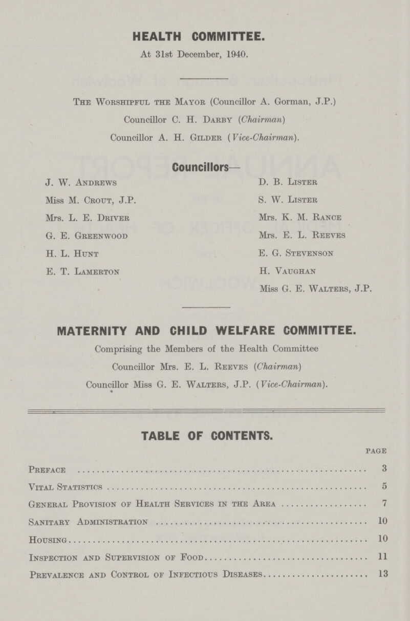 HEALTH COMMITTEE. At 31st December, 1940. The Worshipful the Mayor (Councillor A. Gorman, J.P.) Councillor C. H. Darby (Chairman) Councillor A. H. Gilder (Vice-Chairman). Councillors— J. W. Andrews Miss M. Grout, J.P, Mrs. L. E. Driver G. E. Greenwood H. L. Hunt E. T. Lamerton D. B. Lister S. W. Lister Mrs. K. M. Rance Mrs. E. L. Reeves E. G. Stevenson H. Vaughan Miss G. E. Walters, J.P. MATERNITY AND CHILD WELFARE COMMITTEE. Comprising the Members of the Health Committee Councillor Mrs. E. L. Reeves (Chairman) Councillor Miss G. E. Walters, J.P. (Vice-Chairman). TABLE OF CONTENTS. page Preface 3 Vital Statistics 5 General Provision of Health Services in the Area 7 Sanitary Administration 10 Housing 10 Inspection and Supervision of Food 11 Prevalence and Control of Infectious Diseases 13