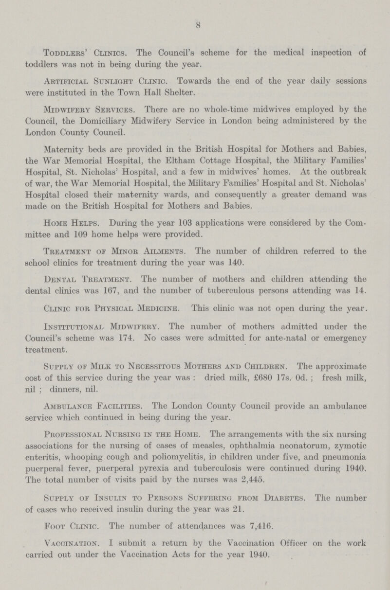 8 Toddlers' Clinics. The Council's scheme for the medical inspection of toddlers was not in being during the year. Artificial Sunlight Clinic. Towards the end of the year daily sessions were instituted in the Town Hall Shelter. Midwifery Services. There are no whole-time midwives employed by the Council, the Domiciliary Midwifery Service in London being administered by the London County Council. Maternity beds are provided in the British Hospital for Mothers and Babies, the War Memorial Hospital, the Eltham Cottage Hospital, the Military Families' Hospital, St. Nicholas' Hospital, and a few in midwives' homes. At the outbreak of war, the War Memorial Hospital, the Military Families' Hospital and St. Nicholas' Hospital closed their maternity wards, and consequently a greater demand was made on the British Hospital for Mothers and Babies. Home Helps. During the year 103 applications were considered by the Com mittee and 109 home helps were provided. Treatment of Minor Ailments. The number of children referred to the school clinics for treatment during the year was 140. Dental Treatment. The number of mothers and children attending the dental clinics was 167, and the number of tuberculous persons attending was 14. Clinic for Physical Medicine. This clinic was not open during the year. Institutional Midwifery. The number of mothers admitted under the Council's scheme was 174. No cases were admitted for ante-natal or emergency treatment. Supply of Milk to Necessitous Mothers and Children. The approximate cost of this service during the year was: dried milk, £680 17s. Od.; fresh milk, nil; dinners, nil. Ambulance Facilities. The London County Council provide an ambulance service which continued in being during the year. Professional Nursing in the Home. The arrangements with the six nursing associations for the nursing of cases of measles, ophthalmia neonatorum, zymotic enteritis, whooping cough and poliomyelitis, in children under five, and pneumonia puerperal fever, puerperal pyrexia and tuberculosis were continued during 1940. The total number of visits paid by the nurses was 2,445. Supply of Insulin to Persons Suffering from Diabetes. The number of cases who received insulin during the year was 21. Foot Clinic. The number of attendances was 7,416. Vaccination. I submit a return by the Vaccination Officer on the work carried out under the Vaccination Acts for the year 1940.