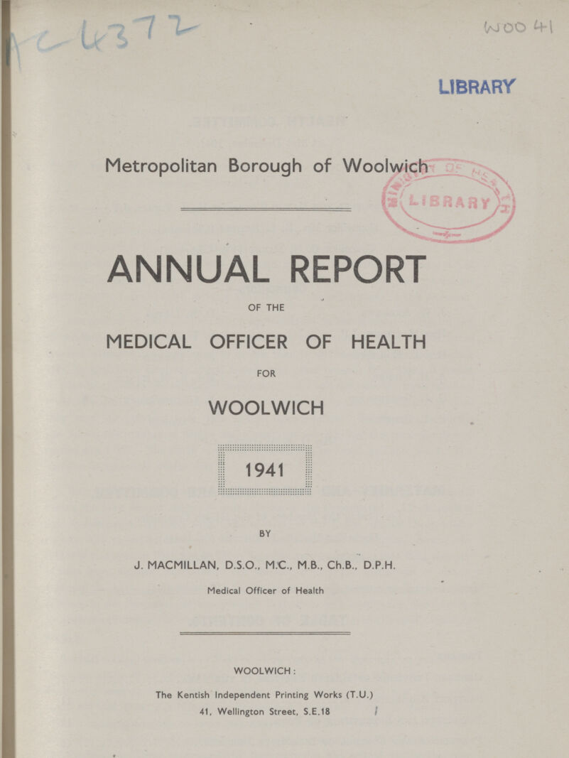 Ac 4372 WOO 41 Metropolitan Borough of Woolwich ANNUAL REPORT OF THE MEDICAL OFFICER OF HEALTH FOR WOOLWICH 1941 BY J. MACMILLAN, D.S.O., M.C., M B., Ch.B., D.P.H. Medical Officer of Health WOOLWICH : The Kentish Independent Printing Works (T.U.) 41, Wellington Street, S.E.18 I
