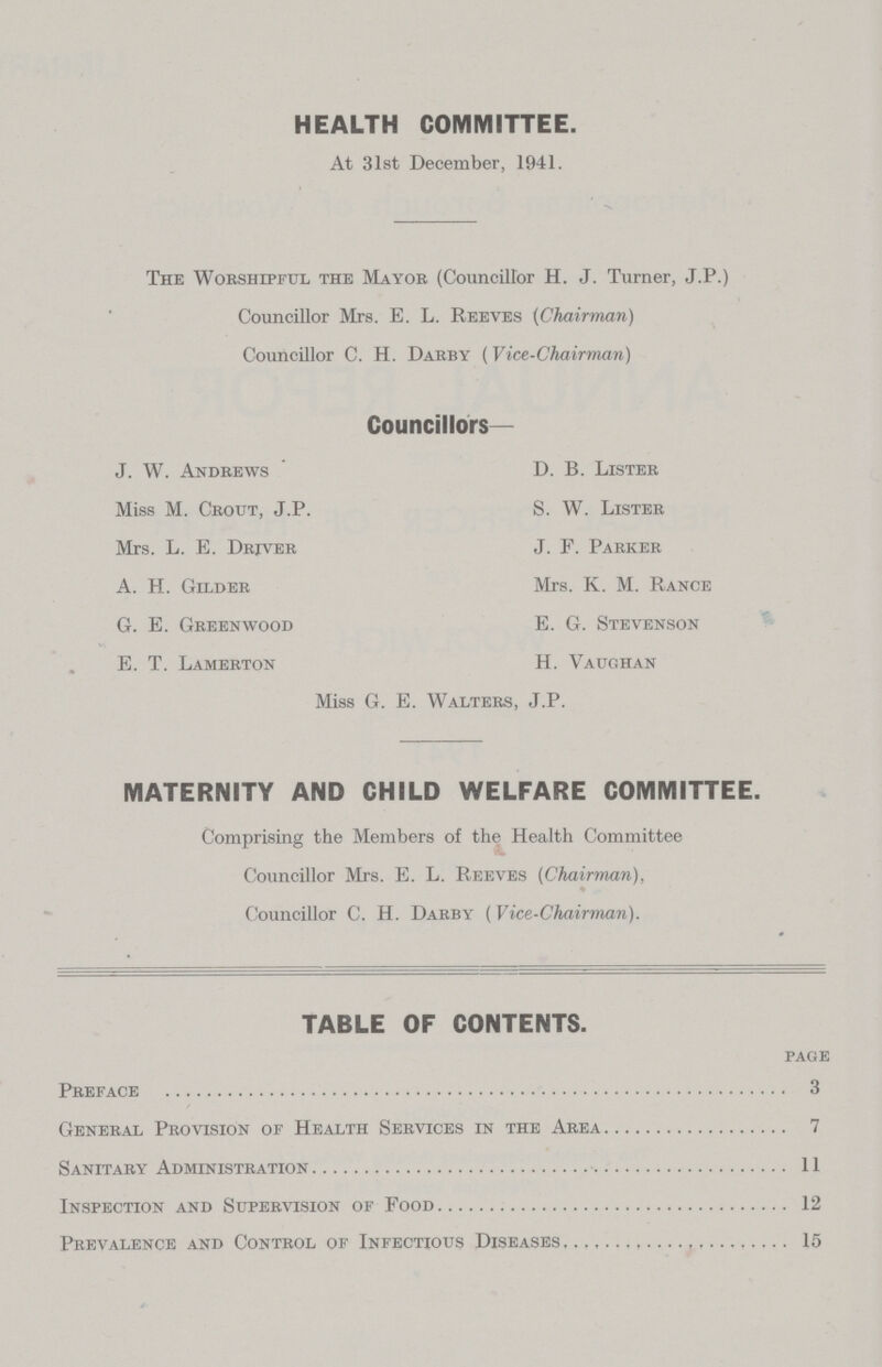 HEALTH COMMITTEE. At 31st December, 1941. The Worshipful the Mayor (Councillor H. J. Turner, J.P.) Councillor Mrs. E. L. Reeves (Chairman) Councillor C. H. Darby (Vice-Chairman) Councillors— J. W. Andrews D. B. Lister Miss M. Crout, J.P. S. W. Lister Mrs. L. E. Driver J. F. Parker A. H. Gilder Mrs. K. M. Rance G. E. Greenwood E. G. Stevenson E. T. Lamerton H. Vaughan Miss G. E. Walters, J.P. MATERNITY AND CHILD WELFARE COMMITTEE. Comprising the Members of the Health Committee Councillor Mrs. E. L. Reeves (Chairman), Councillor C. H. Darby (Vice-Chairman). TABLE OF CONTENTS. page Preface 3 General Provision of Health Services in the Area 7 Sanitary Administration 11 Inspection and Supervision of Food 12 Prevalence and Control of Infectious Diseases 15