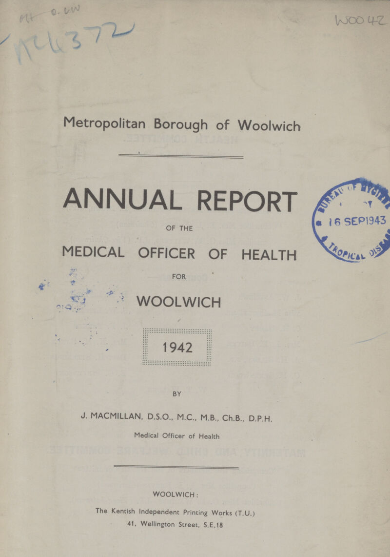 Metropolitan Borough of Woolwich ANNUAL REPORT OF THE MEDICAL OFFICER OF HEALTH FOR WOOLWICH 1942 BY J. MACMILLAN, D.S.O., M.C., M B., Ch.B., D.P.H. Medical Officer of Health WOOLWICH : The Kentish Independent Printing Works (T.U.) 41, Wellington Street, S.E.18