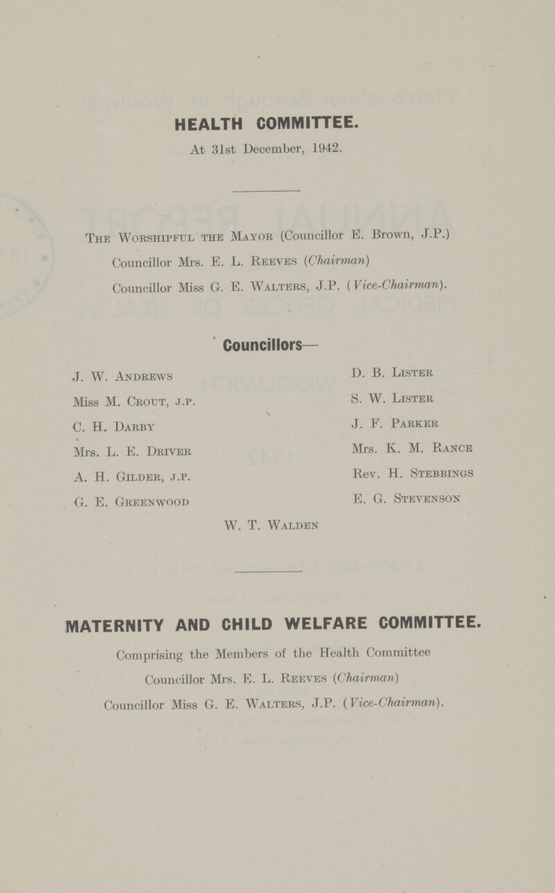 HEALTH COMMITTEE. At 31st December, 1942. The Worshipful the Mayor (Councillor E. Brown, J.P.) Councillor Mrs. E. L. Reeves (Chairman) Councillor Miss G. E. Walters, J.P. (Vice-Chairman). Councillors— J. W. Andrews Miss M. Crout, j.p. C. H. Darby Mrs. L. E. Driver A. H. Gilder, j.p. G. E. Greenwood D. B. Lister S. W. Lister J. F. Parker Mrs. K. M. Rance Rev. H. Stebbings E. G. Stevenson W. T. Walden MATERNITY AND CHILD WELFARE COMMITTEE. Comprising the Members of the Health Committee Councillor Mrs. E. L. Reeves (Chairman) Councillor Miss G. E. Walters, J.P. (Vice-Chairman).