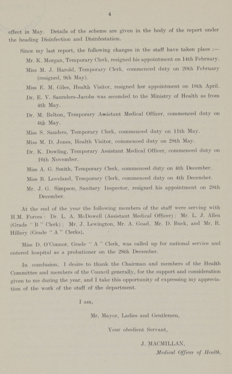 4 effect in May. Details of the scheme are given in the body of the report under the heading Disinfection and Disinfestation. Since my last report, the following changes in the staff have taken place :— Mr. K. Morgan, Temporary Clerk, resigned his appointment on 14th February. Miss M. J. Harold, Temporary Clerk, commenced duty on 20th February (resigned, 9th May). Miss E. M. Giles, Health Visitor, resigned her appointment on 18th April. Dr. E. V. Saunders-Jacobs was seconded to the Ministry of Health as from 4th May. Dr. M. Belton, Temporary Assistant Medical Officer, commenced duty on 4th May. Miss S. Sanders, Temporary Clerk, commenced duty on 11th May. Miss M. D. Jones, Health Visitor, commenced duty on 28th May. Dr. K. Dowling, Temporary Assistant Medical Officer, commenced duty on Kith November. Miss A. G. Smith, Temporary Clerk, commenced duty on 4th December. Miss B. Loveland, Temporary Clerk, commenced duty on 4th December. Mr. J. G. Simpson, Sanitary Inspector, resigned his appointment on 28th December. At the end of the year the following members of the staff were serving with H.M. Forces : Dr. L. A. McDowell (Assistant Medical Officer) ; Mr. L. J. Allen (Grade  B  Clerk) ; Mr. J. Lewington, Mr. A. Goad, Mr. D. Buck, and Mr. R. Hillary (Grade  A  Clerks). Miss D. O'Connor, Grade  A  Clerk, was called up for national service and entered hospital as a probationer on the 28th December. In conclusion, 1 desire to thank the Chairman and members of the Health Committee and members of the Council generally, for the support and consideration given to me during the year, and I take this opportunity of expressing my apprecia tion of the work of the staff of the department. I am, Mr. Mayor, Ladies and Gentlemen, Your obedient Servant, J. MACMILLAN, Medical Officer of Health,