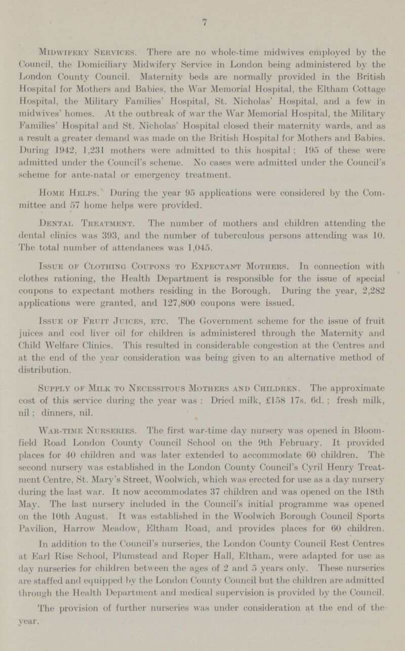 7 Midwifery Services. There are no whole-time midwives employed by the Council, the Domiciliary Midwifery Service in London being administered by the London County Council. Maternity beds are normally provided in the British Hospital for Mothers and Babies, the War Memorial Hospital, the Eltham Cottage Hospital, the Military Families' Hospital, St. Nicholas' Hospital, and a few in midwives' homes. At the outbreak of war the War Memorial Hospital, the Military Families' Hospital and St. Nicholas' Hospital closed their maternity wards, and as a result a greater demand was made on the British Hospital for Mothers and Babies, During 1942, 1,231 mothers were admitted to this hospital; 195 of these were admitted under the Council's scheme. No cases were admitted under the Council's scheme for ante-natal or emergency treatment. Home Helps. During the year 95 applications were considered by the Com mittee and 57 home helps were provided. Dental Treatment. The number of mothers and children attending the dental clinics was 393, and the number of tuberculous persons attending was 10. The total number of attendances was 1,045. Issue of Clothing Coupons to Expectant Mothers. In connection with clothes rationing, the Health Department is responsible for the issue of special coupons to expectant mothers residing in the Borough. During the year, 2,282 applications were granted, and 127,800 coupons were issued. Issue of Fruit Juices, etc. The Government scheme for the issue of fruit juices and cod liver oil for children is administered through the Maternity and Child Welfare Clinics. This resulted in considerable congestion at the Centres and at the end of the year consideration was being given to an alternative method of distribution. Supply of Milk to Necessitous Mothers and Children. The approximate cost of this service during the year was : Dried milk, £158 17s. 6d. ; fresh milk, nil; dinners, nil. War-time Nurseries. The first war-time day nursery was opened in Bloom field Road London County Council School on the 9th February. It provided places for 40 children and was later extended to accommodate 60 children. The second nursery was established in the London County Council's Cyril Henry Treat ment Centre, St. Mary's Street, Woolwich, which was erected for use as a day nursery during the last war. It now accommodates 37 children and was opened on the 18th May. The last nursery included in the Council's initial programme was opened on the 10th August. It was established in the Woolwich Borough Council Sports Pavilion, Harrow Meadow, Eltham Road, and provides places for 60 children. In addition to the Council's nurseries, the London County Council Rest Centres at Earl Rise School, Plumstead and Roper Hall, Eltham, were adapted for use as day nurseries for children betw een the ages of 2 and 5 years only. These nurseries are staffed and equipped by the London County Council but the children are admitted through the Health Department and medical supervision is provided by the Council. The provision of further nurseries was under consideration at the end of the year.