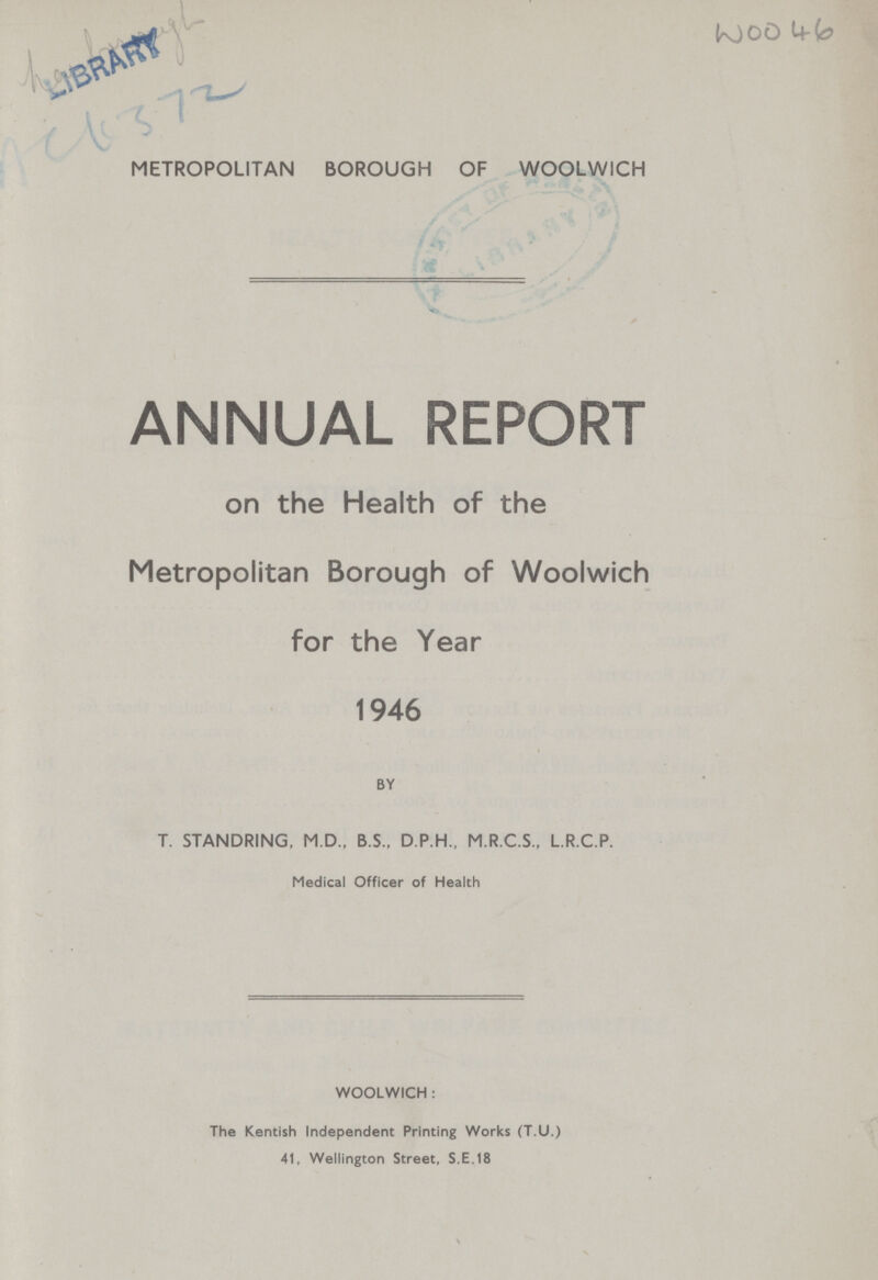 WOO 46 METROPOLITAN BOROUGH OF WOOLWICH ANNUAL REPORT on the Health of the Metropolitan Borough of Woolwich for the Year 1946 BY T. STANDRING, M.D., B.S., D.P.H., M.R.C.S., L.R.C.P. Medical Officer of Health WOOLWICH: The Kentish Independent Printing Works (T.U.) 41, Wellington Street, S.E.18