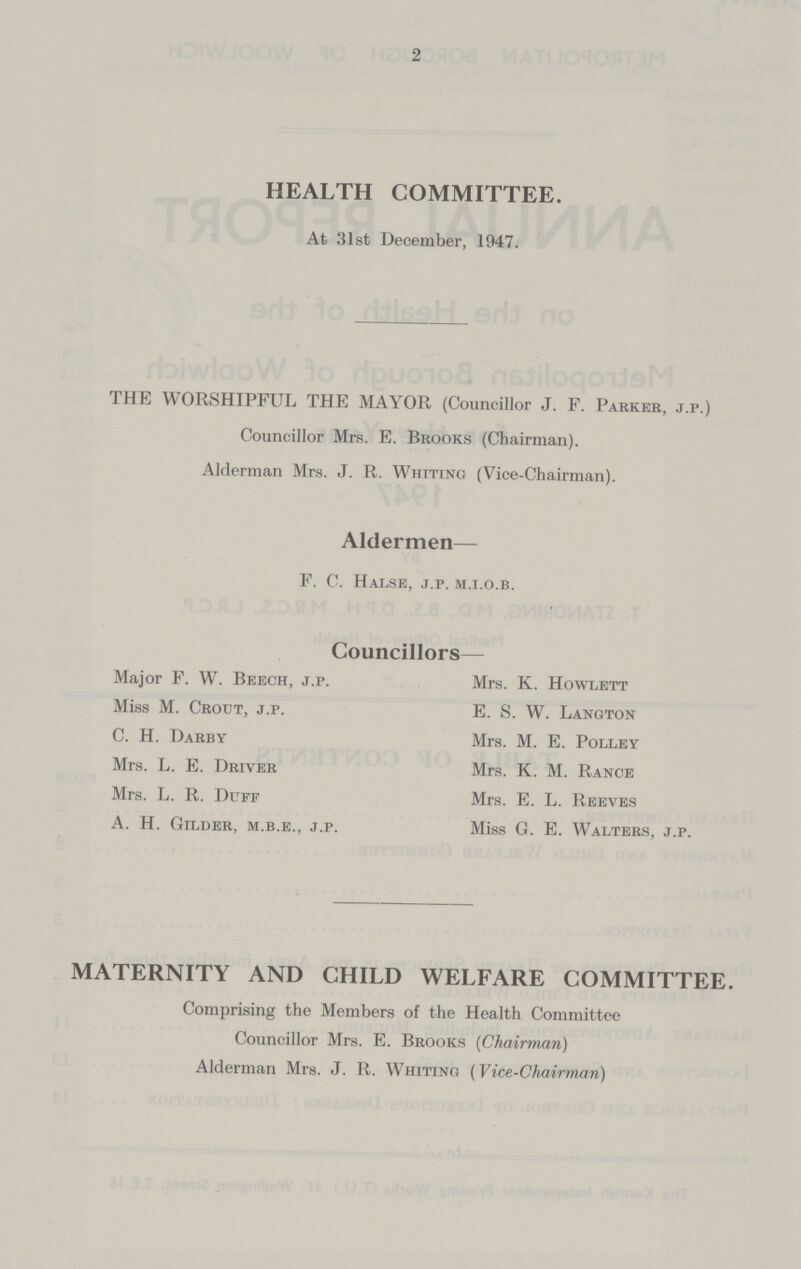 2 HEALTH COMMITTEE. At 31st December, 1947. THE WORSHIPFUL THE MAYOR (Councillor J. F. Parker, j.p.) Councillor Mrs. E. Brooks (Chairman). Alderman Mrs. J. R. Whiting (Vice-Chairman). Aldermen— F. C. Halse, j.p. m.i.o.b. Councillors- Major F. W. Beech, j.p. Mrs. K. Howlett Miss M. Crout, j.p. E. S. W. Langton C. H. Darby Mrs. M. E. Polley Mrs. L. E. Driver Mrs. K. M. Rance Mrs. L. R. Duff Mrs. E. L. Reeves A. H. Gilder, m.b.e., j.p. Miss G. E. Walters, j.p. MATERNITY AND CHILD WELFARE COMMITTEE. Comprising the Members of the Health Committee Councillor Mrs. E. Brooks (Chairman) Alderman Mrs. J. R. Whiting (Vice-Chairman)