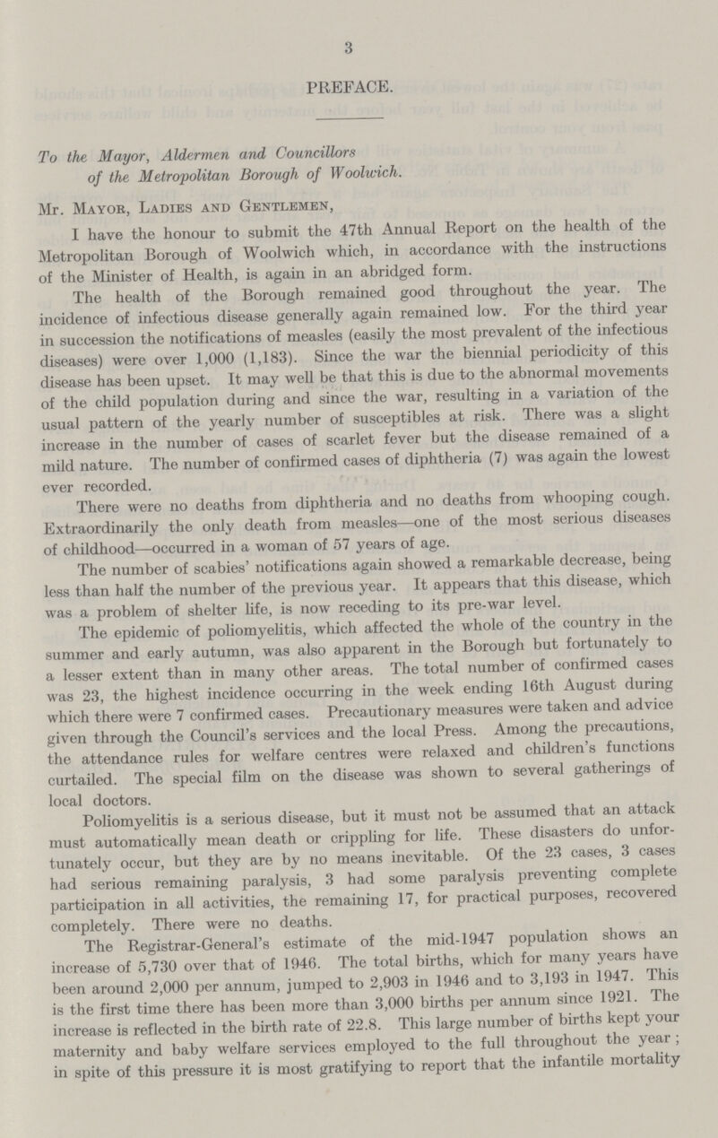 3 PREFACE. To the Mayor, Aldermen and Councillors of the Metropolitan Borough of Woolwich. Mr. Mayor, Ladies and Gentlemen, I have the honour to submit the 47th Annual Report on the health of the Metropolitan Borough of Woolwich which, in accordance with the instructions of the Minister of Health, is again in an abridged form. The health of the Borough remained good throughout the year. The incidence of infectious disease generally again remained low. For the third year in succession the notifications of measles (easily the most prevalent of the infectious diseases) were over 1,000 (1,183). Since the war the biennial periodicity of this disease has been upset. It may well be that this is due to the abnormal movements of the child population during and since the war, resulting in a variation of the usual pattern of the yearly number of susceptibles at risk. There was a slight increase in the number of cases of scarlet fever but the disease remained of a mild nature. The number of confirmed cases of diphtheria (7) was again the lowest ever recorded. There were no deaths from diphtheria and no deaths from whooping cough. Extraordinarily the only death from measles—one of the most serious diseases of childhood—occurred in a woman of 57 years of age. The number of scabies' notifications again showed a remarkable decrease, being less than half the number of the previous year. It appears that this disease, which was a problem of shelter life, is now receding to its pre-war level. The epidemic of poliomyelitis, which affected the whole of the country in the summer and early autumn, was also apparent in the Borough but fortunately to a lesser extent than in many other areas. The total number of confirmed cases was 23, the highest incidence occurring in the week ending 16th August during which there were 7 confirmed cases. Precautionary measures were taken and advice given through the Council's services and the local Press. Among the precautions, the attendance rules for welfare centres were relaxed and children's functions curtailed. The special film on the disease was shown to several gatherings of local doctors. Poliomyelitis is a serious disease, but it must not be assumed that an attack must automatically mean death or crippling for life. These disasters do unfor tunately occur, but they are by no means inevitable. Of the 23 cases, 3 cases had serious remaining paralysis, 3 had some paralysis preventing complete participation in all activities, the remaining 17, for practical purposes, recovered completely. There were no deaths. The Registrar-General's estimate of the mid-1947 population shows an increase of 5,730 over that of 1946. The total births, which for many years have been around 2,000 per annum, jumped to 2,903 in 1946 and to 3,193 in 1947. This is the first time there has been more than 3,000 births per annum since 1921. The increase is reflected in the birth rate of 22.8. This large number of births kept your maternity and baby welfare services employed to the full throughout the year ; in spite of this pressure it is most gratifying to report that the infantile mortality