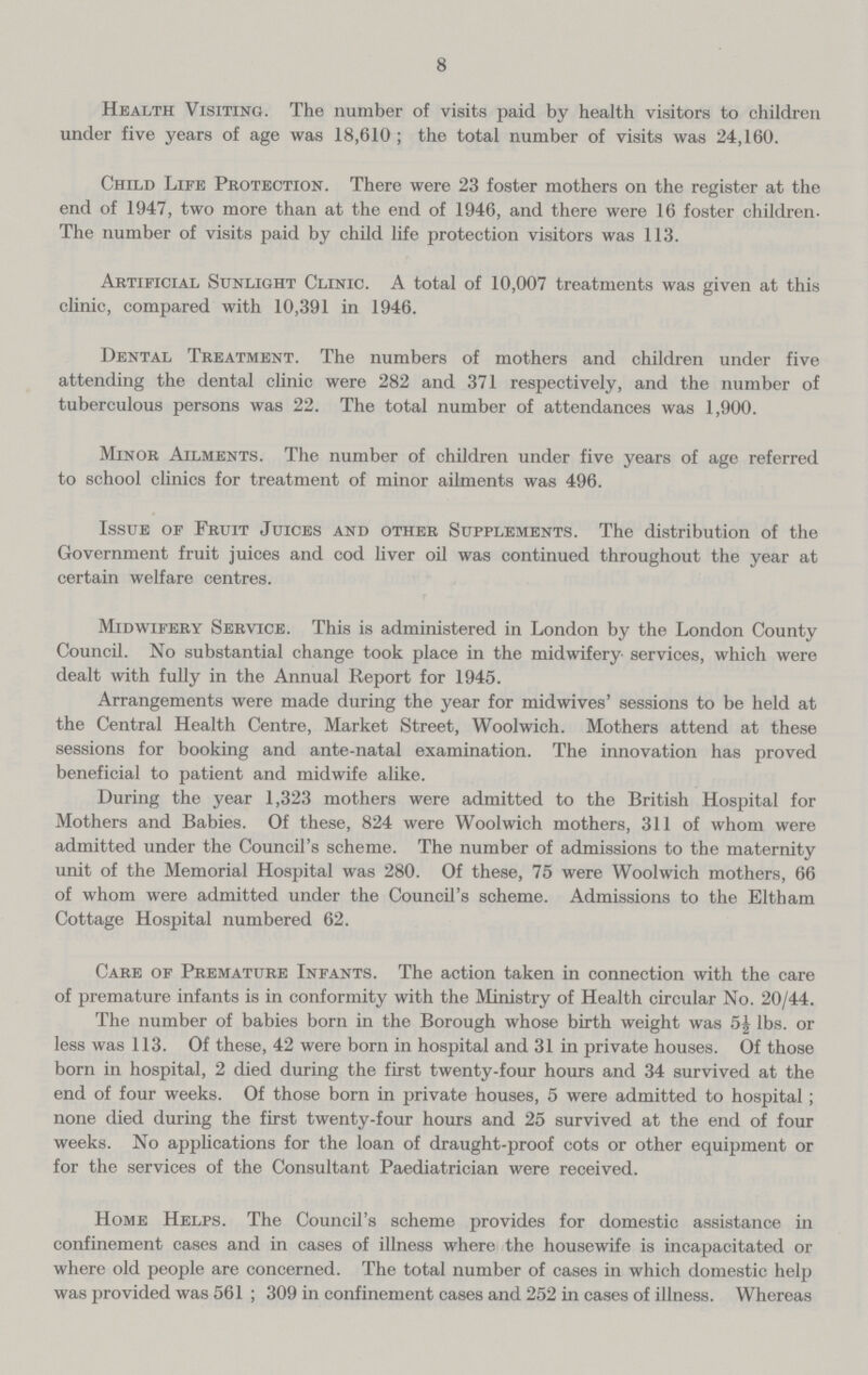 8 Health Visiting. The number of visits paid by health visitors to children under five years of age was 18,610 ; the total number of visits was 24,160. Child Life Protection. There were 23 foster mothers on the register at the end of 1947, two more than at the end of 1946, and there were 16 foster children The number of visits paid by child life protection visitors was 113. Artificial Sunlight Clinic. A total of 10,007 treatments was given at this clinic, compared with 10,391 in 1946. Dental Treatment. The numbers of mothers and children under five attending the dental clinic were 282 and 371 respectively, and the number of tuberculous persons was 22. The total number of attendances was 1,900. Minor Ailments. The number of children under five years of age referred to school clinics for treatment of minor ailments was 496. Issue of Fruit Juices and other Supplements. The distribution of the Government fruit juices and cod liver oil was continued throughout the year at certain welfare centres. Midwifery Service. This is administered in London by the London County Council. No substantial change took place in the midwifery services, which were dealt with fully in the Annual Report for 1945. Arrangements were made during the year for midwives' sessions to be held at the Central Health Centre, Market Street, Woolwich. Mothers attend at these sessions for booking and ante-natal examination. The innovation has proved beneficial to patient and midwife alike. During the year 1,323 mothers were admitted to the British Hospital for Mothers and Babies. Of these, 824 were Woolwich mothers, 311 of whom were admitted under the Council's scheme. The number of admissions to the maternity unit of the Memorial Hospital was 280. Of these, 75 were Woolwich mothers, 66 of whom were admitted under the Council's scheme. Admissions to the Eltham Cottage Hospital numbered 62. Care of Premature Infants. The action taken in connection with the care of premature infants is in conformity with the Ministry of Health circular No. 20/44. The number of babies born in the Borough whose birth weight was 5J lbs. or less was 113. Of these, 42 were born in hospital and 31 in private houses. Of those born in hospital, 2 died during the first twenty-four hours and 34 survived at the end of four weeks. Of those born in private houses, 5 were admitted to hospital; none died during the first twenty-four hours and 25 survived at the end of four weeks. No applications for the loan of draught-proof cots or other equipment or for the services of the Consultant Paediatrician were received. Home Helps. The Council's scheme provides for domestic assistance in confinement cases and in cases of illness where the housewife is incapacitated or where old people are concerned. The total number of cases in which domestic help was provided was 561 ; 309 in confinement cases and 252 in cases of illness. Whereas