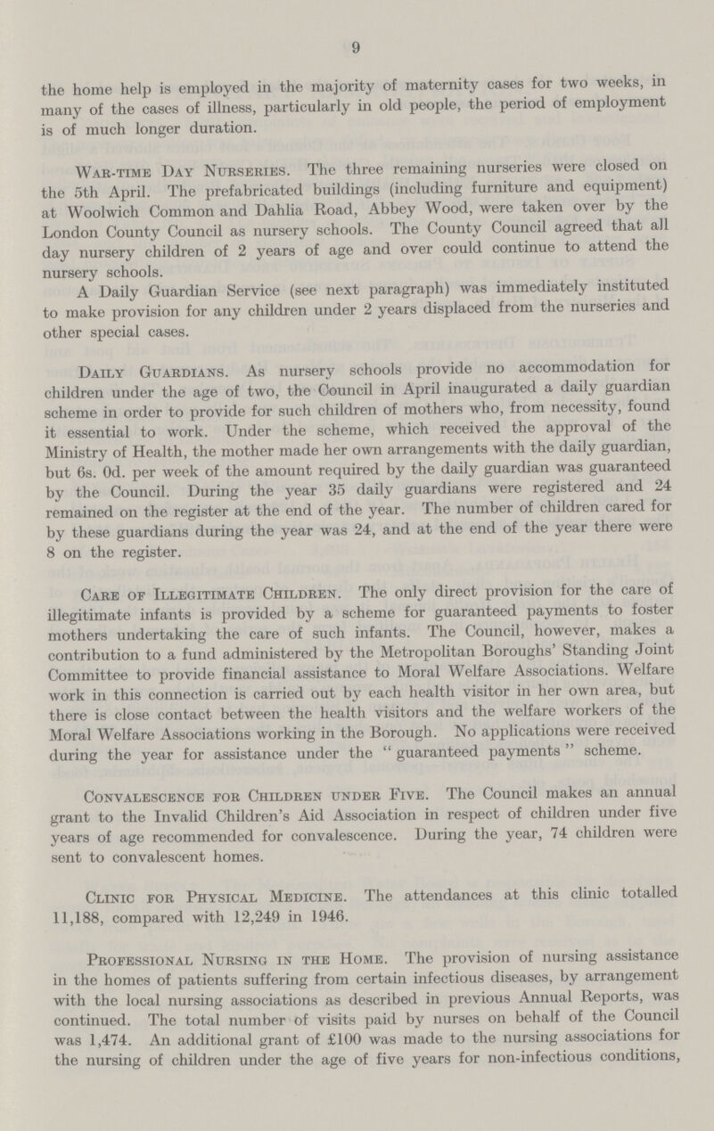 9 the home help is employed in the majority of maternity cases for two weeks, in many of the cases of illness, particularly in old people, the period of employment is of much longer duration. War-time Day Nurseries. The three remaining nurseries were closed on the 5th April. The prefabricated buildings (including furniture and equipment) at Woolwich Common and Dahlia Road, Abbey Wood, were taken over by the London County Council as nursery schools. The County Council agreed that all day nursery children of 2 years of age and over could continue to attend the nursery schools. A Daily Guardian Service (see next paragraph) was immediately instituted to make provision for any children under 2 years displaced from the nurseries and other special cases. Daily Guardians. As nursery schools provide no accommodation for children under the age of two, the Council in April inaugurated a daily guardian scheme in order to provide for such children of mothers who, from necessity, found it essential to work. Under the scheme, which received the approval of the Ministry of Health, the mother made her own arrangements with the daily guardian, but 6s. Od. per week of the amount required by the daily guardian was guaranteed by the Council. During the year 35 daily guardians were registered and 24 remained on the register at the end of the year. The number of children cared for by these guardians during the year was 24, and at the end of the year there were 8 on the register. Care of Illegitimate Children. The only direct provision for the care of illegitimate infants is provided by a scheme for guaranteed payments to foster mothers undertaking the care of such infants. The Council, however, makes a contribution to a fund administered by the Metropolitan Boroughs' Standing Joint Committee to provide financial assistance to Moral Welfare Associations. Welfare work in this connection is carried out by each health visitor in her own area, but there is close contact between the health visitors and the welfare workers of the Moral Welfare Associations working in the Borough. No applications were received during the year for assistance under the  guaranteed payments  scheme. Convalescence for Children under Five. The Council makes an annual grant to the Invalid Children's Aid Association in respect of children under five years of age recommended for convalescence. During the year, 74 children were sent to convalescent homes. Clinic for Physical Medicine. The attendances at this clinic totalled 11,188, compared with 12,249 in 1946. Professional Nursing in the Home. The provision of nursing assistance in the homes of patients suffering from certain infectious diseases, by arrangement with the local nursing associations as described in previous Annual Reports, was continued. The total number of visits paid by nurses on behalf of the Council was 1,474. An additional grant of £100 was made to the nursing associations for the nursing of children under the age of five years for non-infectious conditions,