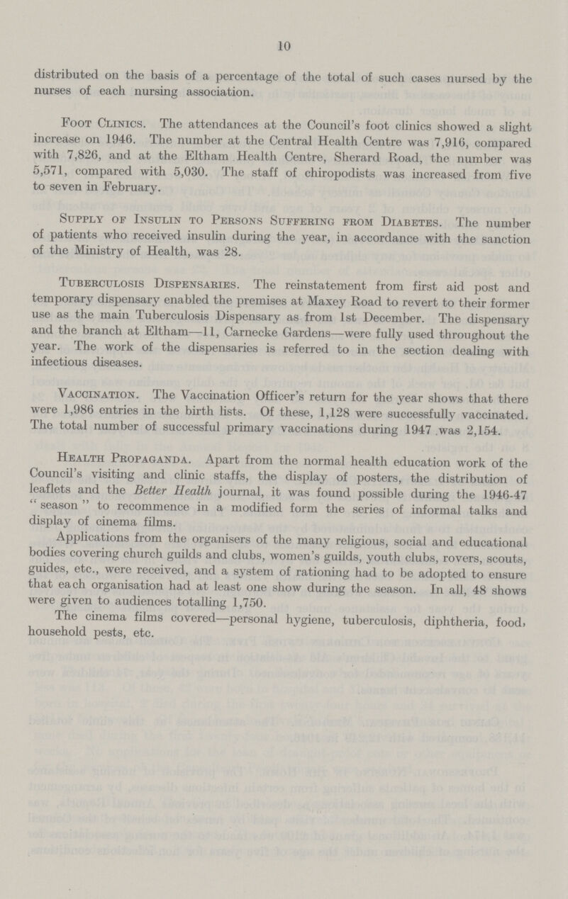 10 distributed on the basis of a percentage of the total of such cases nursed by the nurses of each nursing association. Foot Clinics. The attendances at the Council's foot clinics showed a slight increase on 1946. The number at the Central Health Centre was 7,916, compared with 7,826, and at the Eltham Health Centre, Sherard Road, the number was 5,571, compared with 5,030. The staff of chiropodists was increased from five to seven in February. Supply of Insulin to Persons Suffering from Diabetes. The number of patients who received insulin during the year, in accordance with the sanction of the Ministry of Health, was 28. Tuberculosis Dispensaries. The reinstatement from first aid post and temporary dispensary enabled the premises at Maxey Road to revert to their former use as the main Tuberculosis Dispensary as from 1st December. The dispensary and the branch at Eltham—11, Carnecke Gardens—were fully used throughout the year. The work of the dispensaries is referred to in the section dealing with infectious diseases. Vaccination. The Vaccination Officer's return for the year shows that there were 1,986 entries in the birth lists. Of these, 1,128 were successfully vaccinated. The total number of successful primary vaccinations during 1947 was 2,154. Health Propaganda. Apart from the normal health education work of the Council's visiting and clinic staffs, the display of posters, the distribution of leaflets and the Better Health journal, it was found possible during the 1946-47  season  to recommence in a modified form the series of informal talks and display of cinema films. Applications from the organisers of the many religious, social and educational bodies covering church guilds and clubs, women's guilds, youth clubs, rovers, scouts, guides, etc., were received, and a system of rationing had to be adopted to ensure that each organisation had at least one show during the season. In all, 48 shows were given to audiences totalling 1,750. The cinema films covered—personal hygiene, tuberculosis, diphtheria, food, household pests, etc.