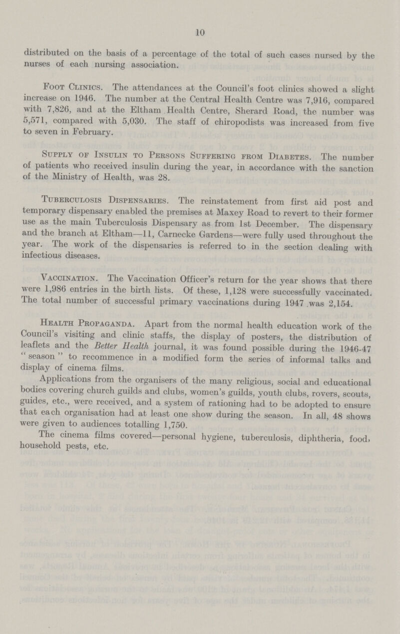 10 distributed on the basis of a percentage of the total of such cases nursed by the nurses of each nursing association. Foot Clinics. The attendances at the Council's foot clinics showed a slight increase on 1946. The number at the Central Health Centre was 7,916, compared with 7,826, and at the Eltham Health Centre, Sherard Road, the number was 5,571, compared with 5,030. The staff of chiropodists was increased from five to seven in February. Supply of Insulin to Persons Suffering from Diabetes. The number of patients who received insulin during the year, in accordance with the sanction of the Ministry of Health, was 28. Tuberculosis Dispensaries. The reinstatement from first aid post and temporary dispensary enabled the premises at Maxey Road to revert to their former use as the main Tuberculosis Dispensary as from 1st December. The dispensary and the branch at Eltham—11, Carnecke Gardens—were fully used throughout the year. The work of the dispensaries is referred to in the section dealing with infectious diseases. Vaccination. The Vaccination Officer's return for the year shows that there were 1,986 entries in the birth lists. Of these, 1,128 were successfully vaccinated. The total number of successful primary vaccinations during 1947 was 2,154. Health Propaganda. Apart from the normal health education work of the Council's visiting and clinic staffs, the display of posters, the distribution of leaflets and the Better Health journal, it was found possible during the 1946-47  season  to recommence in a modified form the series of informal talks and display of cinema films. Applications from the organisers of the many religious, social and educational bodies covering church guilds and clubs, women's guilds, youth clubs, rovers, scouts, guides, etc., were received, and a system of rationing had to be adopted to ensure that each organisation had at least one show during the season. In all, 48 shows were given to audiences totalling 1,750. The cinema films covered—personal hygiene, tuberculosis, diphtheria, food, household pests, etc.