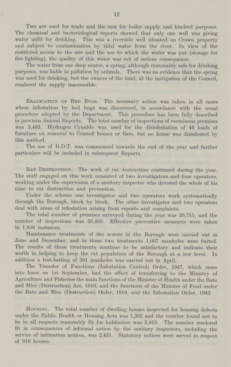 12 Two are used for trade and the rest for boiler supply and kindred purposes. The chemical and bacteriological reports showed that only one well was giving water unfit for drinking. This was a riverside well situated on Crown property and subject to contamination by tidal water from the river. In view of the restricted access to the site and the use to which the water was put (storage for fire-fighting), the quality of this water was not of serious consequence. The water from one deep source, a spring, although reasonably safe for drinking purposes, was liable to pollution by animals. There was no evidence that the spring was used for drinking, but the owners of the land, at the instigation of the Council, rendered the supply inaccessible. Eradication of Bed Bugs. The necessary action was taken in all cases where infestation by bed bugs was discovered, in accordance with the usual procedure adopted by the Department. This procedure has been fully described in previous Annual Reports. The total number of inspections of verminous premises was 3,493. Hydrogen Cyanide was used for the disinfestation of 46 loads of furniture on removal to Council houses or flats, but no house was disinfested by this method. The use of D.D.T. was commenced towards the end of the year and further particulars will be included in subsequent Reports. Rat Destruction. The work of rat destruction continued during the year. The staff engaged on this work consisted of two investigators and four operators, working under the supervision of a sanitary inspector who devoted the whole of his time to rat destruction and prevention. Under the scheme one investigator and two operators work systematically through the Borough, block by block. The other investigator and two operators deal with areas of infestation arising from reports and complaints. The total number of premises surveyed during the year was 20,715, and the number of inspections was 35,405. Effective preventive measures were taken in 1,856 instances. Maintenance treatments of the sewers in the Borough were carried out in June and December, and in these two treatments 1,057 manholes were baited. The results of these treatments continue to be satisfactory and indicate their worth in helping to keep the rat population of the Borough at a low level. In addition a test-baiting of 361 manholes was carried out in April. The Transfer of Functions (Infestation Control) Order, 1947, which came into force on 1st September, had the effect of transferring to the Ministry of Agriculture and Fisheries the main functions of the Minister of Health under the Rats and Mice (Destruction) Act, 1919, and the functions of the Minister of Food under the Rats and Mice (Destruction) Order, 1919, and the Infestation Order, 1943. Housing. The total number of dwelling houses inspected for housing defects under the Public Health or Housing Acts was 7,302 and the number found not to be in all respects reasonably fit for habitation was 3,813. The number rendered fit in consequences of informal action by the sanitary inspectors, including the service of intimation notices, was 2,431. Statutory notices were served in respect of 910 houses.
