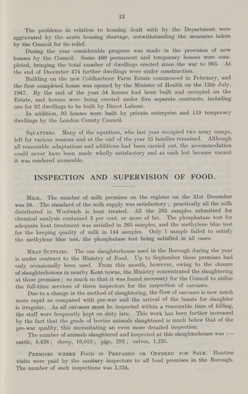 13 The problems in relation to housing dealt with by the Department were aggravated by the acute housing shortage, notwithstanding the measures taken by the Council for its relief. During the year considerable progress was made in the provision of new houses by the Council. Some 460 permanent and temporary houses were com pleted, bringing the total number of dwellings erected since the war to 963. At the end of December 474 further dwellings were under construction. Building on the new Coldharbour Farm Estate commenced in February, and the first completed house was opened by the Minister of Health on the 12th July, 1947. By the end of the year 54 houses had been built and occupied on the Estate, and houses were being erected under five separate contracts, including one for 92 dwellings to be built by Direct Labour. In addition, 95 houses were built by private enterprise and 119 temporary dwellings by the London County Council. Squatters. Many of the squatters, who last year occupied two army camps, left for various reasons and at the end of the year 55 families remained. Although all reasonable adaptations and additions had been carried out, the accommodation could never have been made wholly satisfactory and as each hut became vacant it was rendered unuseable. INSPECTION AND SUPERVISION OF FOOD. Milk. The number of milk premises on the register on the 31st December was 58. The standard of the milk supply was satisfactory ; practically all the milk distributed in Woolwich is heat treated. All the 263 samples submitted for chemical analysis contained 3 per cent, or more of fat. The phosphatase test for adequate heat treatment was satisfied in 265 samples, and the methylene blue test for the keeping quality of milk in 144 samples. Only 1 sample failed to satisfy the methylene blue test, the phosphatase test being satisfied in all cases. Meat Supplies. The one slaughterhouse used in the Borough during the year is under contract to the Ministry of Food. Up to September these premises had only occasionally been used. From this month, however, owing to the closure of slaughterhouses in nearby Kent towns, the Ministry concentrated the slaughtering at these premises ; so much so that it was found necessary for the Council to utilise the full-time services of three inspectors for the inspection of carcases. Due to a change in the method of slaughtering, the flow of carcases is now much more rapid as compared with pre-war and the arrival of the beasts for slaughter is irregular. As all carcases must be inspected within a reasonable time of killing, the staff were frequently kept on duty late. This work has been further increased by the fact that the grade of bovine animals slaughtered is much below that of the pre-war quality, this necessitating an even more detailed inspection. The number of animals slaughtered and inspected at this slaughterhouse was:— cattle, 8,438; sheep, 16,010; pigs, 293; calves, 1,235. Premises where Food is Prepared or Offered for Sale. Routine visits were paid by the sanitary inspectors to all food premises in the Borough. The number of such inspections was 3,234.