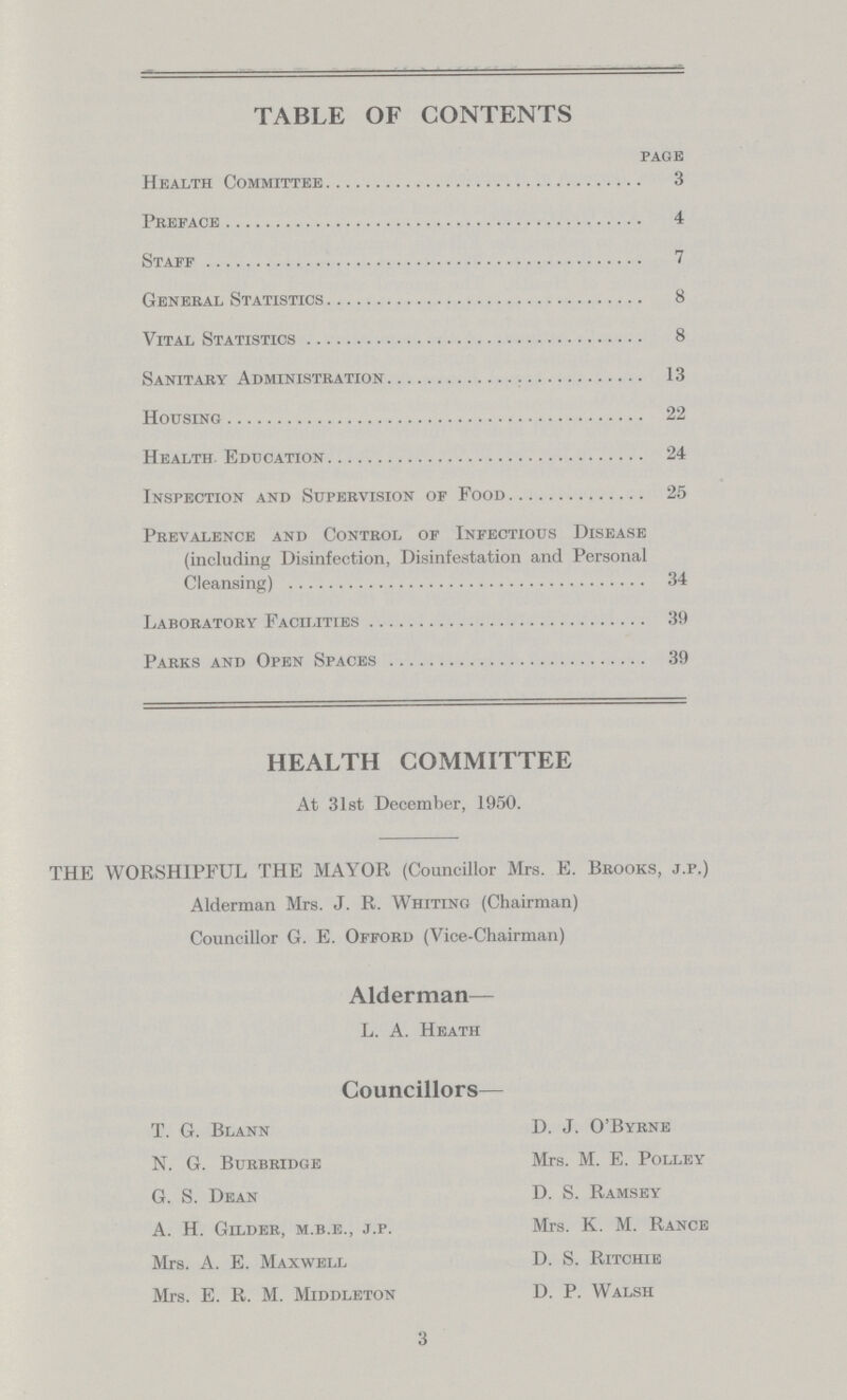 TABLE OF CONTENTS page Health Committee 3 Preface 4 Staff 7 General Statistics 8 Vital Statistics 8 Sanitary Administration 13 Housing 22 Health Education 24 Inspection and Supervision of Food 25 Prevalence and Control of Infectious Disease (including Disinfection, Disinfestation and Personal Cleansing) 34 Laboratory Facilities 39 Parks and Open Spaces 39 HEALTH COMMITTEE At 31st December, 1950. THE WORSHIPFUL THE MAYOR (Councillor Mrs. E. Brooks, j.p.) Alderman Mrs. J. R. Whiting (Chairman) Councillor G. E. Offord (Vice-Chairman) Alderman— L. A. Heath Councillors— T. G. Blann D. J. O'Byrne N. G. Burbridge Mrs. M. E. Polley G. S. Dean D. S. Ramsey A. H. Gilder, m.b.e., j.p. Mrs. K. M. Rance Mrs. A. E. Maxwell D. S. Ritchie Mrs. E. R. M. Middleton D. P. Walsh 3