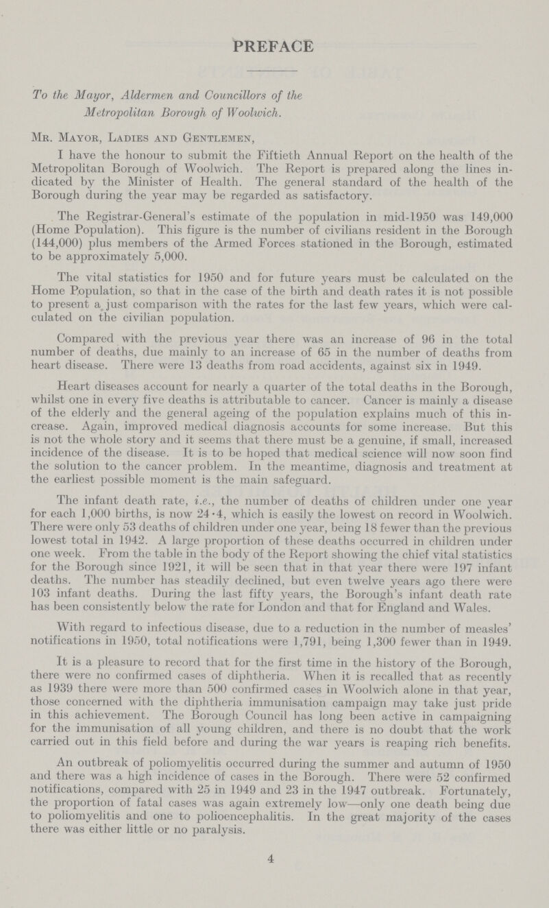 PREFACE To the Mayor, Aldermen and Councillors of the Metropolitan Borough of Woolwich. Mr. Mayor, Ladies and Gentlemen, I have the honour to submit the Fiftieth Annual Report on the health of the Metropolitan Borough of Woolwich. The Report is prepared along the lines in dicated by the Minister of Health. The general standard of the health of the Borough during the year may be regarded as satisfactory. The Registrar-General's estimate of the population in mid-1950 was 149,000 (Home Population). This figure is the number of civilians resident in the Borough (144,000) plus members of the Armed Forces stationed in the Borough, estimated to be approximately 5,000. The vital statistics for 1950 and for future years must be calculated on the Home Population, so that in the case of the birth and death rates it is not possible to present a just comparison with the rates for the last few years, which were cal culated on the civilian population. Compared with the previous year there was an increase of 96 in the total number of deaths, due mainly to an increase of 65 in the number of deaths from heart disease. There were 13 deaths from road accidents, against six in 1949. Heart diseases account for nearly a quarter of the total deaths in the Borough, whilst one in every five deaths is attributable to cancer. Cancer is mainly a disease of the elderly and the general ageing of the population explains much of this in crease. Again, improved medical diagnosis accounts for some increase. But this is not the whole story and it seems that there must be a genuine, if small, increased incidence of the disease. It is to be hoped that medical science will now soon find the solution to the cancer problem. In the meantime, diagnosis and treatment at the earliest possible moment is the main safeguard. The infant death rate, i.e., the number of deaths of children under one year for each 1,000 births, is now 24.4, which is easily the lowest on record in Woolwich. There were only 53 deaths of children under one year, being 18 fewer than the previous lowest total in 1942. A large proportion of these deaths occurred in children under one week. From the table in the body of the Report showing the chief vital statistics for the Borough since 1921, it will be seen that in that year there were 197 infant deaths. The number has steadily declined, but even twelve years ago there were 103 infant deaths. During the last fifty years, the Borough's infant death rate has been consistently below the rate for London and that for England and Wales. With regard to infectious disease, due to a reduction in the number of measles' notifications in 1950, total notifications were 1,791, being 1,300 fewer than in 1949. It is a pleasure to record that for the first time in the history of the Borough, there were no confirmed cases of diphtheria. When it is recalled that as recently as 1939 there were more than 500 confirmed cases in Woolwich alone in that year, those concerned with the diphtheria immunisation campaign may take just pride in this achievement. The Borough Council has long been active in campaigning for the immunisation of all young children, and there is no doubt that the work carried out in this field before and during the war years is reaping rich benefits. An outbreak of poliomyelitis occurred during the summer and autumn of 1950 and there was a high incidence of cases in the Borough. There were 52 confirmed notifications, compared with 25 in 1949 and 23 in the 1947 outbreak. Fortunately, the proportion of fatal cases was again extremely low—only one death being due to poliomyelitis and one to polioencephalitis. In the great majority of the cases there was either little or no paralysis. 4