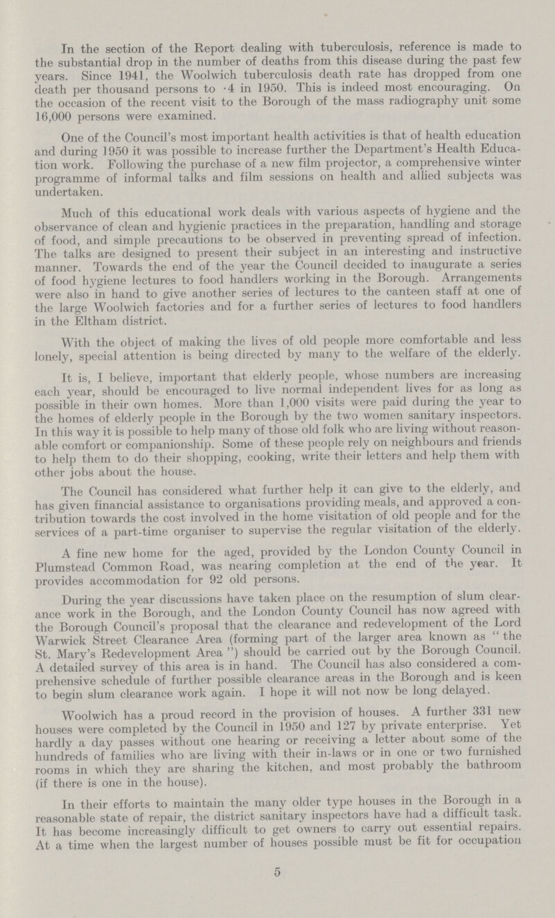 In the section of the Report dealing with tuberculosis, reference is made to the substantial drop in the number of deaths from this disease during the past few years. Since 1941, the Woolwich tuberculosis death rate has dropped from one death per thousand persons to .4 in 1950. This is indeed most encouraging. On the occasion of the recent visit to the Borough of the mass radiography unit some 16,000 persons were examined. One of the Council's most important health activities is that of health education and during 1950 it was possible to increase further the Department's Health Educa tion work. Following the purchase of a new film projector, a comprehensive winter programme of informal talks and film sessions on health and allied subjects was undertaken. Much of this educational work deals with various aspects of hygiene and the observance of clean and hygienic practices in the preparation, handling and storage of food, and simple precautions to be observed in preventing spread of infection. The talks are designed to present their subject in an interesting and instructive manner. Towards the end of the year the Council decided to inaugurate a series of food hygiene lectures to food handlers working in the Borough. Arrangements were also in hand to give another series of lectures to the canteen staff at one of the large Woolwich factories and for a further series of lectures to food handlers in the Eltham district. With the object of making the lives of old people more comfortable and less lonely, special attention is being directed by many to the welfare of the elderly. It is, I believe, important that elderly people, whose numbers are increasing each year, should be encouraged to live normal independent lives for as long as possible in their own homes. More than 1,000 visits were paid during the year to the homes of elderly people in the Borough by the two women sanitary inspectors. In this way it is possible to help many of those old folk who are living without reason able comfort or companionship. Some of these people rely on neighbours and friends to help them to do their shopping, cooking, write their letters and help them with other jobs about the house. The Council has considered what further help it can give to the elderly, and has given financial assistance to organisations providing meals, and approved a con tribution towards the cost involved in the home visitation of old people and for the services of a part-time organiser to supervise the regular visitation of the elderly. A fine new home for the aged, provided by the London County Council in Plumstead Common Road, was nearing completion at the end of the year. It provides accommodation for 92 old persons. During the year discussions have taken place on the resumption of slum clear ance work in the Borough, and the London County Council has now agreed with the Borough Council's proposal that the clearance and redevelopment of the Lord Warwick Street Clearance Area (forming part of the larger area known as the St. Mary's Redevelopment Area) should be carried out by the Borough Council. A detailed survey of this area is in hand. The Council has also considered a com prehensive schedule of further possible clearance areas in the Borough and is keen to begin slum clearance work again. I hope it will not now be long delayed. Woolwich has a proud record in the provision of houses. A further 331 new houses were completed by the Council in 1950 and 127 by private enterprise. Yet hardly a day passes without one hearing or receiving a letter about some of the hundreds of families who are living with their in-laws or in one or two furnished rooms in which they are sharing the kitchen, and most probably the bathroom (if there is one in the house). In their efforts to maintain the many older type houses in the Borough in a reasonable state of repair, the district sanitary inspectors have had a difficult task. It has become increasingly difficult to get owners to carry out essential repairs. At a time when the largest number of houses possible must be fit for occupation 5