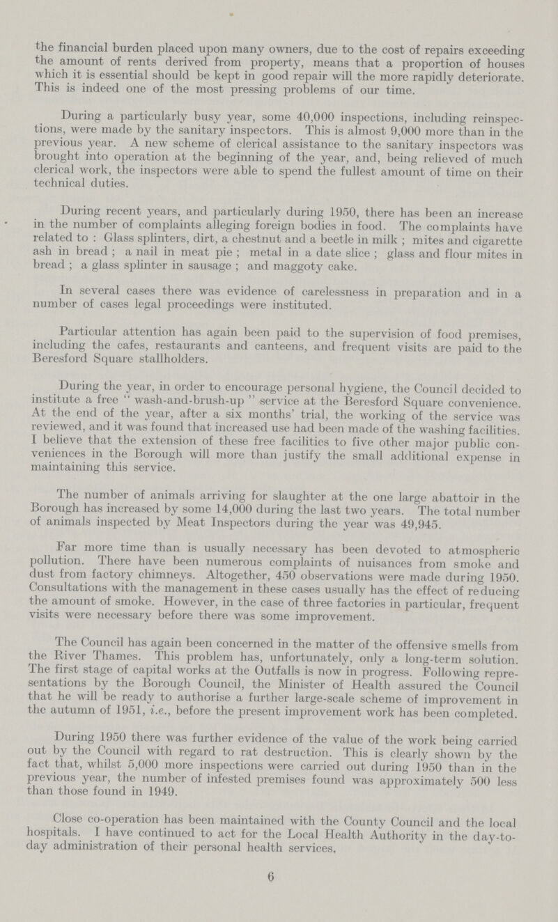 the financial burden placed upon many owners, due to the cost of repairs exceeding the amount of rents derived from property, means that a proportion of houses which it is essential should be kept in good repair will the more rapidly deteriorate. This is indeed one of the most pressing problems of our time. During a particularly busy year, some 40,000 inspections, including reinspec tions, were made by the sanitary inspectors. This is almost 9,000 more than in the previous year. A new scheme of clerical assistance to the sanitary inspectors was brought into operation at the beginning of the year, and, being relieved of much clerical work, the inspectors were able to spend the fullest amount of time on their technical duties. During recent years, and particularly during 1950, there has been an increase in the number of complaints alleging foreign bodies in food. The complaints have related to: Glass splinters, dirt, a chestnut and a beetle in milk; mites and cigarette ash in bread; a nail in meat pie; metal in a date slice; glass and flour mites in bread; a glass splinter in sausage; and maggoty cake. In several cases there was evidence of carelessness in preparation and in a number of cases legal proceedings were instituted. Particular attention has again been paid to the supervision of food premises, including the cafes, restaurants and canteens, and frequent visits are paid to the Beresford Square stallholders. During the year, in order to encourage personal hygiene, the Council decided to institute a free wash-and-brush-up service at the Beresford Square convenience. At the end of the year, after a six months' trial, the working of the service was reviewed, and it was found that increased use had been made of the washing facilities. I believe that the extension of these free facilities to five other major public con veniences in the Borough will more than justify the small additional expense in maintaining this service. The number of animals arriving for slaughter at the one large abattoir in the Borough has increased by some 14,000 during the last two years. The total number of animals inspected by Meat Inspectors during the year was 49,945. Far more time than is usually necessary has been devoted to atmospheric pollution. There have been numerous complaints of nuisances from smoke and dust from factory chimneys. Altogether, 450 observations were made during 1950. Consultations with the management in these cases usually has the effect of reducing the amount of smoke. However, in the case of three factories in particular, frequent visits were necessary before there was some improvement. The Council has again been concerned in the matter of the offensive smells from the River Thames. This problem has, unfortunately, only a long-term solution. The first stage of capital works at the Outfalls is now in progress. Following repre sentations by the Borough Council, the Minister of Health assured the Council that he will be ready to authorise a further large-scale scheme of improvement in the autumn of 1951, i.e., before the present improvement work has been completed. During 1950 there was further evidence of the value of the work being carried out by the Council with regard to rat destruction. This is clearly shown by the fact that, whilst 5,000 more inspections were carried out during 1950 than in the previous year, the number of infested premises found was approximately 500 less than those found in 1949. Close co-operation has been maintained with the County Council and the local hospitals. I have continued to act for the Local Health Authority in the day-to day administration of their personal health services, 6