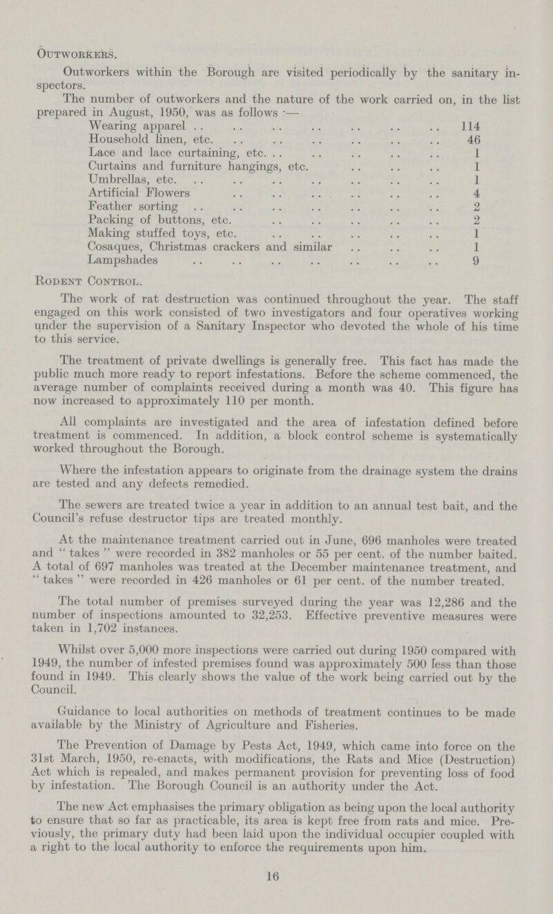 Outworkers. Outworkers within the Borough are visited periodically by the sanitary in spectors. The number of outworkers and the nature of the work carried on, in the list prepared in August, 1950, was as follows:— Wearing apparel 114 Household linen, etc. 46 Lace and lace curtaining, etc. 1 Curtains and furniture hangings, etc. 1 Umbrellas, etc. 1 Artificial Flowers 4 Feather sorting 2 Packing of buttons, etc. 2 Making stuffed toys, etc. 1 Cosaques, Christmas crackers and similar 1 Lampshades 9 Rodent Control. The work of rat destruction was continued throughout the year. The staff engaged on this work consisted of two investigators and four operatives working under the supervision of a Sanitary Inspector who devoted the whole of his time to this service. The treatment of private dwellings is generally free. This fact has made the public much more ready to report infestations. Before the scheme commenced, the average number of complaints received during a month was 40. This figure has now increased to approximately 110 per month. All complaints are investigated and the area of infestation defined before treatment is commenced. In addition, a block control scheme is systematically worked throughout the Borough. Where the infestation appears to originate from the drainage system the drains are tested and any defects remedied. The sewers are treated twice a year in addition to an annual test bait, and the Council's refuse destructor tips are treated monthly. At the maintenance treatment carried out in June, 696 manholes were treated and takes were recorded in 382 manholes or 55 per cent. of the number baited. A total of 697 manholes was treated at the December maintenance treatment, and  takes  were recorded in 426 manholes or 61 per cent. of the number treated. The total number of premises surveyed during the year was 12,286 and the number of inspections amounted to 32,253. Effective preventive measures were taken in 1,702 instances. Whilst over 5,000 more inspections were carried out during 1950 compared with 1949, the number of infested premises found was approximately 500 less than those found in 1949. This clearly shows the value of the work being carried out by the Council. Guidance to local authorities on methods of treatment continues to be made available by the Ministry of Agriculture and Fisheries. The Prevention of Damage by Pests Act, 1949, which came into force on the 31st March, 1950, re-enacts, with modifications, the Rats and Mice (Destruction) Act which is repealed, and makes permanent provision for preventing loss of food by infestation. The Borough Council is an authority under the Act. The new Act emphasises the primary obligation as being upon the local authority to ensure that so far as practicable, its area is kept free from rats and mice. Pre viously, the primary duty had been laid upon the individual occupier coupled with a right to the local authority to enforce the requirements upon him. 16