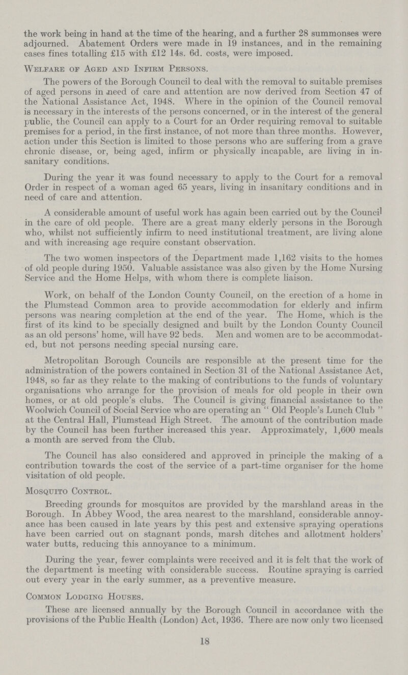 the work being in hand at the time of the hearing, and a further 28 summonses were adjourned. Abatement Orders were made in 19 instances, and in the remaining cases fines totalling £15 with £12 14s. 6d. costs, were imposed. Welfare of Aged and Infirm Persons. The powers of the Borough Council to deal with the removal to suitable premises of aged persons in need of care and attention are now derived from Section 47 of the National Assistance Act, 1948. Where in the opinion of the Council removal is necessary in the interests of the persons concerned, or in the interest of the general public, the Council can apply to a Court for an Order requiring removal to suitable premises for a period, in the first instance, of not more than three months. However, action under this Section is limited to those persons who are suffering from a grave chronic disease, or, being aged, infirm or physically incapable, are living in in sanitary conditions. During the year it was found necessary to apply to the Court for a removal Order in respect of a woman aged 65 years, living in insanitary conditions and in need of care and attention. A considerable amount of useful work has again been carried out by the Council in the care of old people. There are a great many elderly persons in the Borough who, whilst not sufficiently infirm to need institutional treatment, are living alone and with increasing age require constant observation. The two women inspectors of the Department made 1,162 visits to the homes of old people during 1950. Valuable assistance was also given by the Home Nursing Service and the Home Helps, with whom there is complete liaison. Work, on behalf of the London County Council, on the erection of a home in the Plumstead Common area to provide accommodation for elderly and infirm persons was nearing completion at the end of the year. The Home, which is the first of its kind to be specially designed and built by the London County Council as an old persons' home, will have 92 beds. Men and women are to be accommodat ed, but not persons needing special nursing care. Metropolitan Borough Councils are responsible at the present time for the administration of the powers contained in Section 31 of the National Assistance Act, 1948, so far as they relate to the making of contributions to the funds of voluntary organisations who arrange for the provision of meals for old people in their own homes, or at old people's clubs. The Council is giving financial assistance to the Woolwich Council of Social Service who are operating an Old People's Lunch Club at the Central Hall, Plumstead High Street. The amount of the contribution made by the Council has been further increased this year. Approximately, 1,600 meals a month are served from the Club. The Council has also considered and approved in principle the making of a contribution towards the cost of the service of a part-time organiser for the home visitation of old people. Mosquito Control. Breeding grounds for mosquitos are provided by the marshland areas in the Borough. In Abbey Wood, the area nearest to the marshland, considerable annoy ance has been caused in late years by this pest and extensive spraying operations have been carried out on stagnant ponds, marsh ditches and allotment holders' water butts, reducing this annoyance to a minimum. During the year, fewer complaints were received and it is felt that the work of the department is meeting with considerable success. Routine spraying is carried out every year in the early summer, as a preventive measure. Common Lodging Houses. These are licensed annually by the Borough Council in accordance with the provisions of the Public Health (London) Act, 1936. There are now only two licensed 18