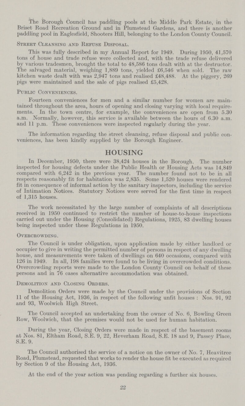 The Borough Council has paddling pools at the Middle Park Estate, in the Briset Road Recreation Ground and in Plumstead Gardens, and there is another paddling pool in Eaglesfield, Shooters Hill, belonging to the London County Council. Street Cleansing and Refuse Disposal. This was fully described in my Annual Report for 1949. During 1950, 41,570 tons of house and trade refuse were collected and, with the trade refuse delivered by various tradesmen, brought the total to 48,586 tons dealt with at the destructor. The salvaged material, weighing 1,889 tons, yielded £6,546 when sold. The raw kitchen waste dealt with was 2,947 tons and realised £48,488. At the piggery, 269 pigs were maintained and the sale of pigs realised £5,428. Public Conveniences. Fourteen conveniences for men and a similar number for women are main tained throughout the area, hours of opening and closing varying with local require ments. In the town centre, for example, the conveniences are open from 5.30 a.m. Normally, however, this service is available between the hours of 6.30 a.m. and 11 p.m. These conveniences were inspected regularly during the year. The information regarding the street cleansing, refuse disposal and public con veniences, has been kindly supplied by the Borough Engineer. HOUSING In December, 1950, there were 38,424 houses in the Borough. The number inspected for housing defects under the Public Health or Housing Acts was 14,849 compared with 6,242 in the previous year. The number found not to be in all respects reasonably fit for habitation was 2,835. Some 1,520 houses were rendered fit in consequence of informal action by the sanitary inspectors, including the service of Intimation Notices. Statutory Notices were served for the first time in respect of 1,315 houses. The work necessitated by the large number of complaints of all descriptions received in 1950 continued to restrict the number of house-to-house inspections carried out under the Housing (Consolidated) Regulations, 1925, 83 dwelling houses being inspected under these Regulations in 1950. Overcrowding . The Council is under obligation, upon application made by either landlord or occupier to give in writing the permitted number of persons in respect of any dwelling house, and measurements were taken of dwellings on 640 occasions, compared with 126 in 1949. In all, 198 families were found to be living in overcrowded conditions. Overcrowding reports were made to the London County Council on behalf of these persons and in 76 cases alternative accommodation was obtained. Demolition and Closing Orders. Demolition Orders were made by the Council under the provisions of Section 11 of the Housing Act, 1936, in respect of the following unfit houses: Nos. 91, 92 and 93, Woolwich High Street. The Council accepted an undertaking from the owner of No. 6, Bowling Green Row, Woolwich, that the premises would not be used for human habitation. During the year, Closing Orders were made in respect of the basement rooms at Nos. 81, Eltham Road, S.E. 9, 22, Heverham Road, S.E. 18 and 9, Passey Place, S.E. 9. The Council authorised the service of a notice on the owner of No. 7, Heavitree Road, Plumstead, requested that works to render the house fit be executed as required by Section 9 of the Housing Act, 1936. At the end of the year action was pending regarding a further six houses. 22