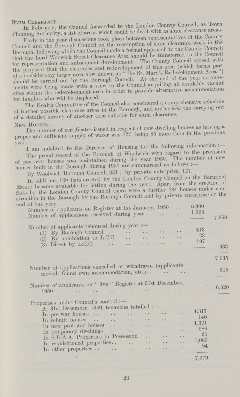 Slum Clearance. In February, the Council forwarded to the London County Council, as Town Planning Authority, a list of areas which could be dealt with as slum clearance areas. Early in the year discussions took place between representatives of the County Council and the Borough Council on the resumption of slum clearance work in the Borough, following which the Council made a formal approach to the County Council that the Lord Warwick Street Clearance Area should be transferred to the Council for representation and subsequent development. The County Council agreed with the proposal that the clearance and redevelopment of this area (which forms part of a considerably larger area now known as the St. Mary's Redevelopment Area) should be carried out by the Borough Council. At the end of the year arrange ments were being made with a view to the Council acquiring all available vacant sites within the redevelopment area in order to provide alternative accommodation for families who will be displaced. The Health Committee of the Council also considered a comprehensive schedule of further possible clearance areas in the Borough, and authorised the carrying out of a detailed survey of another area suitable for slum clearance. New Houses. The number of certificates issued in respect of new dwelling houses as having a proper and sufficient supply of water was 727, being 85 more than in the previous year. I am indebted to the Director of Housing for the following information:— The proud record of the Borough of Woolwich with regard to the provision of post-war houses was maintained during the year 1950. The number of new houses built in the Borough during 1950 are summarised as follows:— By Woolwich Borough Council, 331 ; by private enterprise, 127. In addition, 169 flats erected by the London County Council on the Barnfield Estate became available for letting during the year. Apart from the erection of flats by the London County Council there were a further 284 houses under con struction in the Borough by the Borough Council and by private enterprise at the end of the year. Number of applicants on Register at 1st January, 1950 6,300 Number of applications received during year 1,368 7,668 Number of applicants rehoused during year:— (1) By Borough Council 413 (2) By nomination to L.C.C. 23 (3) Direct by L.C.C. 197 633 7,035 Number of applications cancelled or withdrawn (applicants moved, found own accommodation, etc.) 515 Number of applicants on live Register at 31st December, 1950 6,520 Properties under Council's control:— At 31st December, 1950, tenancies totalled:— In pre-war houses 4,317 In rebuilt houses 146 In new post-war houses 1,321 In temporary dwellings 986 In S.D.A.A. Properties in Possession 35 In requisitioned properties 1,080 In other properties 94 7,979 40