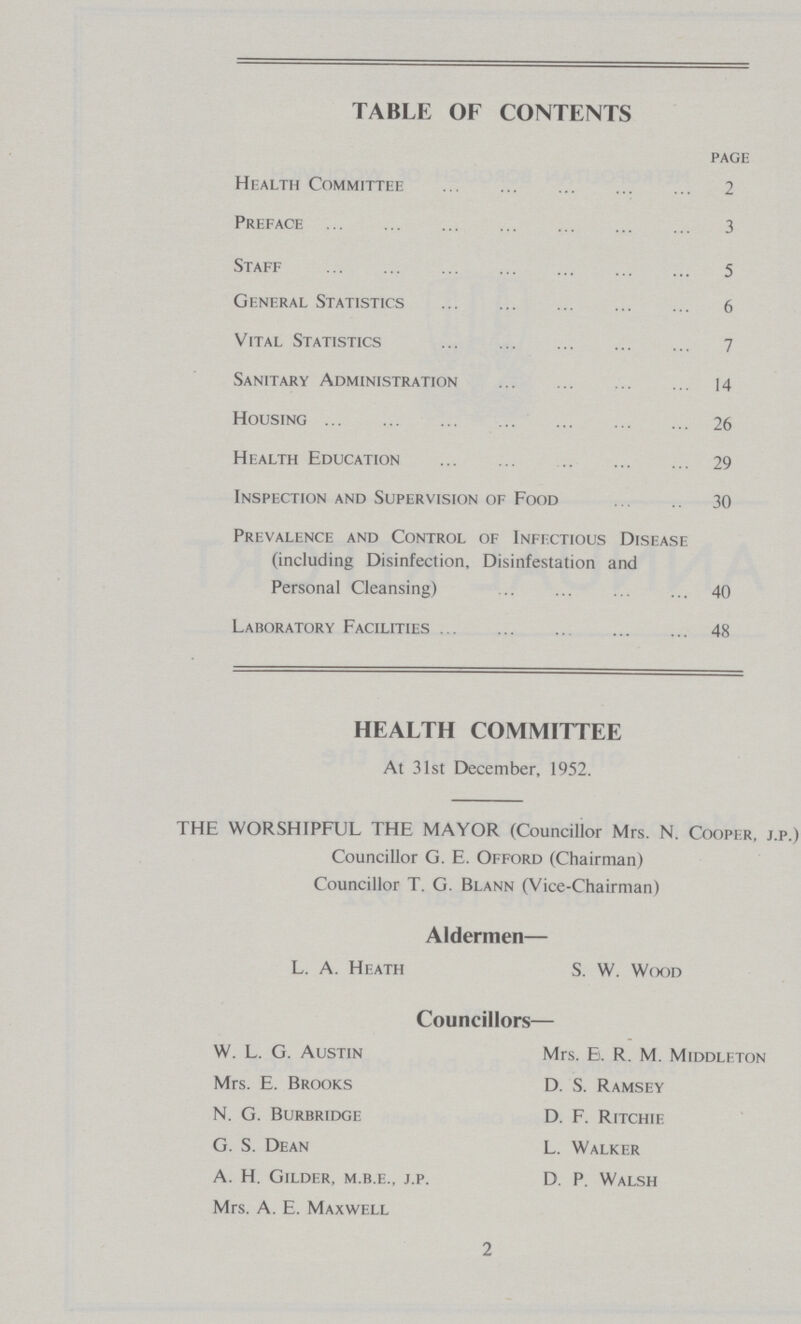 TABLE OF CONTENTS page Health Committee 2 Preface 3 Staff 5 General Statistics 6 Vital Statistics 7 Sanitary Administration 14 Housing 26 Health Education 29 Inspection and Supervision of Food 30 Prevalence and Control of Infectious Disease (including Disinfection, Disinfestation and Personal Cleansing) 40 Laboratory Facilities 48 HEALTH COMMITTEE At 31st December, 1952. THE WORSHIPFUL THE MAYOR (Councillor Mrs. N. Cooper, j.p.) Councillor G. E. Offord (Chairman) Councillor T. G. Blann (Vice-Chairman) Aldermen— L. A. Heath S. W. Wood Councillors— W. L. G. Austin Mrs. B. R. M. Middleton Mrs. E. Brooks D. S. Ramsey N. G. Burbridge D. F. Ritchie G. S. Dean L. Walker A. H. Gilder, m.b.e., j.p. D. P. Walsh Mrs. A. E. Maxwell 2