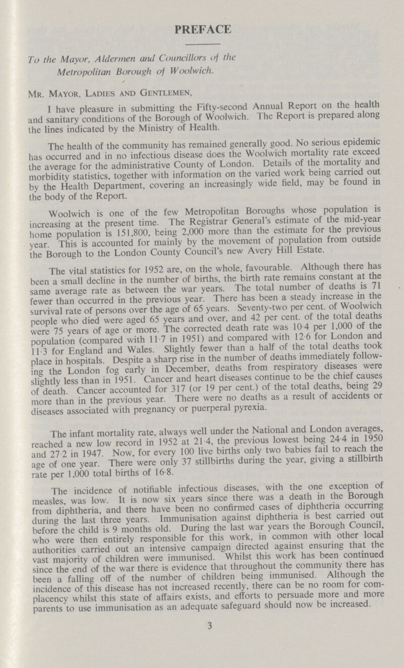 PREFACE To the Mayor, Aldermen and Councillors of the Metropolitan Borough of Woolwich. Mr. Mayor, Ladies and Gentlemen, I have pleasure in submitting the Fifty-second Annual Report on the health and sanitary conditions of the Borough of Woolwich. The Report is prepared along the lines indicated by the Ministry of Health. The health of the community has remained generally good. No serious epidemic has occurred and in no infectious disease does the Woolwich mortality rate exceed the average for the administrative County of London. Details of the mortality and morbidity statistics, together with information on the varied work being carried out by the Health Department, covering an increasingly wide field, may be found in the body of the Report. Woolwich is one of the few Metropolitan Boroughs whose population is increasing at the present time. The Registrar General's estimate of the mid-year home population is 151,800, being 2,000 more than the estimate for the previous year. This is accounted for mainly by the movement of population from outside the Borough to the London County Council's new Avery Hill Estate. The vital statistics for 1952 are, on the whole, favourable. Although there has been a small decline in the number of births, the birth rate remains constant at the same average rate as between the war years. The total number of deaths is 71 fewer than occurred in the previous year. There has been a steady increase in the survival rate of persons over the age of 65 years. Seventy-two per cent. of Woolwich people who died were aged 65 years and over, and 42 per cent. of the total deaths were 75 years of age or more. The corrected death rate was 10 4 per 1,000 of the population (compared with 117 in 1951) and compared with 12 6 for London and 11.3 for England and Wales. Slightly fewer than a half of the total deaths took place in hospitals. Despite a sharp rise in the number of deaths immediately follow ing the London fog early in December, deaths from respiratory diseases were slightly less than in 1951. Cancer and heart diseases continue to be the chief causes of death. Cancer accounted for 317 (or 19 per cent.) of the total deaths, being 29 more than in the previous year. There were no deaths as a result of accidents or diseases associated with pregnancy or puerperal pyrexia. The infant mortality rate, always well under the National and London averages, reached a new low record in 1952 at 21 4, the previous lowest being 24 4 in 1950 and 27.2 in 1947. Now, for every 100 live births only two babies fail to reach the age of one year. There were only 37 stillbirths during the year, giving a stillbirth rate per 1,000 total births of 16.8. The incidence of notifiable infectious diseases, with the one exception of measles, was low. It is now six years since there was a death in the Borough from diphtheria, and there have been no confirmed cases of diphtheria occurring during the last three years. Immunisation against diphtheria is best carried out before the child is 9 months old. During the last war years the Borough Council, who were then entirely responsible for this work, in common with other local authorities carried out an intensive campaign directed against ensuring that the vast majority of children were immunised. Whilst this work has been continued since the end of the war there is evidence that throughout the community there has been a falling off of the number of children being immunised. Although the incidence of this disease has not increased recently, there can be no room for com placency whilst this state of affairs exists, and efforts to persuade more and more parents to use immunisation as an adequate safeguard should now be increased. 3