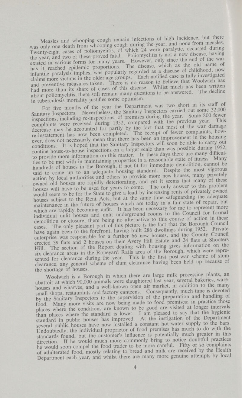 Measles and whooping cough remain infections of high incidence, but there was only one death from whooping cough during the year, and none from measles. Twenty-eight cases of poliomyelitis, of which 24 were paralytic, occurred during the year, and two of these proved fatal. Poliomyelitis is not a new disease, having existed in various forms for many years. However, only since the end of the war has it reached epidemic proportions. The disease, which as the old name of infantile paralysis implies, was popularly regarded as a disease of childhood, now claims more victims in the older age groups. Each notified case is fully investigated and preventive measures taken. There is no reason to believe that Woolwich has had more than its share of cases of this disease. Whilst much has been written about poliomyelitis, there still remain many questions to be answered. The decline in tuberculosis mortality justifies some optimism. For five months of the year the Department was two short in its staff of Sanitary Inspectors. Nevertheless, the Sanitary Inspectors carried out some 32,000 inspections, including re-inspections, of premises during the year. Some 800 fewer complaints were received during 1952, compared with the previous year. This decrease may be accounted for partly by the fact that most of the war damage re-instatement has now been completed. The receipt of fewer complaints, how ever, does not necessarily mean that there has been an improvement in the housing conditions. It is hoped that the Sanitary Inspectors will soon be able to carry out routine house-to-house inspections on a larger scale than was possible during 1952, to provide more information on this matter. In these days there are many difficul ties to be met with in maintaining properties in a reasonable state of fitness. Many hundreds of houses in the Borough, if not fit for immediate demolition, cannot be said to come up to an adequate housing standard. Despite the most vigorous action by local authorities and others to provide more new houses, many privately owned old houses are rapidly deteriorating, and yet it seems that many of these houses will have to be used for years to come. The only answer to this problem would seem to be for the State to give a lead by increasing rents of privately owned houses subject to the Rent Acts, but at the same time safeguarding the adequate maintenance in the future of houses which are today in a fair state of repair, but which are rapidly becoming unfit. It has been necessary for me to represent more individual unfit houses and unfit underground rooms to the Council for formal demolition or closure, there being no alternative to this course of action in these cases. The only pleasant part of this picture is the fact that the Borough Council have again been to the forefront, having built 286 dwellings during 1952. Private enterprise was responsible for a further 66 new houses, and the County Council erected 39 flats and 2 houses on their Avery Hill Estate and 24 flats at Shooters Hill. The section of the Report dealing with housing gives information on the six clearance areas in the Ropeyard Rails area of the Borough, which were repre sented for clearance during the year. This is the first post-war scheme of slum clearance, any general scheme of slum clearance having been held up because of the shortage of houses. Woolwich is a Borough in which there are large milk processing plants, an abattoir at which 90,000 animals were slaughtered last year, several bakeries, ware houses and wharves, and a well-known open air market, in addition to the many small shops, restaurants and factory canteens. Consequently, much time is devoted by the Sanitary Inspectors to the supervision of the preparation and handling of food. Many more visits are now being made to food premises; in practice those places where the conditions are known to be good are visited at longer intervals than places where the standard is lower. I am pleased to say that the hygienic standard in public houses has improved. At the instigation of the Department several public houses have now installed a constant hot water supply to the bars. Undoubtedly, the individual proprietor of food premises has much to do with the standards found, but the customer's influence is potentially much greater in this direction. Tf he would much more commonly bring to notice doubtful practices he would soon compel the food trader to be more careful. Fifty or so complaints of adulterated food, mostly relating to bread and milk are received by the Health Department each year, and whilst there are many more genuine attempts by local 4