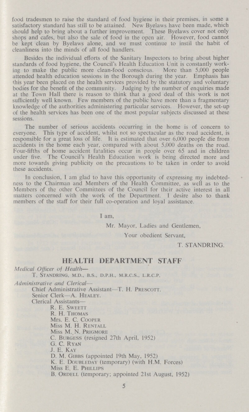 food tradesmen to raise the standard of food hygiene in their premises, in some a satisfactory standard has still to be attained. New Byelaws have been made, which should help to bring about a further improvement. These Byelaws cover not only shops and cafes, but also the sale of food in the open air. However, food cannot be kept clean by Byelaws alone, and we must continue to instil the habit of cleanliness into the minds of all food handlers. Besides the individual efforts of the Sanitary Inspectors to bring about higher standards of food hygiene, the Council's Health Education Unit is constantly work ing to make the public more clean-food conscious. More than 5,000 people attended health education sessions in the Borough during the year. Emphasis has this year been placed on the health services provided by the statutory and voluntary bodies for the benefit of the community. Judging by the number of enquiries made at the Town Hall there is reason to think that a good deal of this work is not sufficiently well known. Few members of the public have more than a fragmentary knowledge of the authorities administering particular services. However, the set-up of the health services has been one of the most popular subjects discussed at these sessions. The number of serious accidents occurring in the home is of concern to everyone. This type of accident, whilst not so spectacular as the road accident, is responsible for a great loss of life. It is estimated that over 6,000 people die from accidents in the home each year, compared with about 5,000 deaths on the road. Four-fifths of home accident fatalities occur in people over 65 and in children under five. The Council's Health Education work is being directed more and more towards giving publicity on the precautions to be taken in order to avoid these accidents. In conclusion, I am glad to have this opportunity of expressing my indebted ness to the Chairman and Members of the Health Committee, as well as to the Members of the other Committees of the Council for their active interest in all matters concerned with the work of the Department. I desire also to thank members of the staff for their full co-operation and loyal assistance. I am, Mr. Mayor, Ladies and Gentlemen, Your obedient Servant, T. STANDRING. HEALTH DEPARTMENT STAFF Medical Officer of Health— T. Standring, m.d., b.s., d.p.h., m.r.c.s., l.r.c.p. Administrative and Clerical— Chief Administrative Assistant—T. H. Prescott. Senior Clerk—A. Healey. Clerical Assistants— R. E. Sweett R. H. Thomas Mrs. E. C. Cooper Miss M. H. Rentall Miss M. N. Prigmore C. Burgess (resigned 27th April, 1952) G. C. Ryan J. E. Kay D. M. Gibbs (appointed 19th May, 1952) K. E. Doubleday (temporary) (with H.M. Forces) Miss E. E. Phillips B. Ordell (temporary; appointed 21st August, 1952) 5