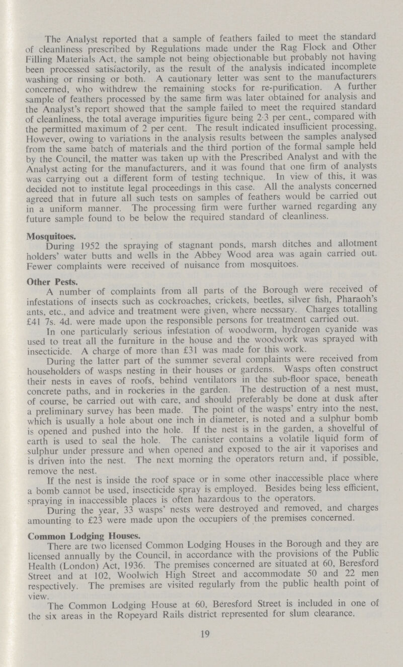 The Analyst reported that a sample of feathers failed to meet the standard of cleanliness prescribed by Regulations made under the Rag Flock and Other Filling Materials Act, the sample not being objectionable but probably not having been processed satisfactorily, as the result of the analysis indicated incomplete washing or rinsing or both. A cautionary letter was sent to the manufacturers concerned, who withdrew the remaining stocks for re-purification. A further sample of feathers processed by the same firm was later obtained for analysis and the Analyst's report showed that the sample failed to meet the required standard of cleanliness, the total average impurities figure being 2.3 per cent., compared with the permitted maximum of 2 per cent. The result indicated insufficient processing. However, owing to variations in the analysis results between the samples analysed from the same batch of materials and the third portion of the formal sample held by the Council, the matter was taken up with the Prescribed Analyst and with the Analyst acting for the manufacturers, and it was found that one firm of analysts was carrying out a different form of testing technique. In view of this, it was decided not to institute legal proceedings in this case. All the analysts concerned agreed that in future all such tests on samples of feathers would be carried out in a uniform manner. The processing firm were further warned regarding any future sample found to be below the required standard of cleanliness. Mosquitoes. During 1952 the spraying of stagnant ponds, marsh ditches and allotment holders' water butts and wells in the Abbey Wood area was again carried out. Fewer complaints were received of nuisance from mosquitoes. Other Pests. A number of complaints from all parts of the Borough were received of infestations of insects such as cockroaches, crickets, beetles, silver fish, Pharaoh's ants, etc., and advice and treatment were given, where necssary. Charges totalling £41 7s. 4d. were made upon the responsible persons for treatment carried out. In one particularly serious infestation of woodworm, hydrogen cyanide was used to treat all the furniture in the house and the woodwork was sprayed with insecticide. A charge of more than £31 was made for this work. During the latter part of the summer several complaints were received from householders of wasps nesting in their houses or gardens. Wasps often construct their nests in eaves of roofs, behind ventilators in the sub-floor space, beneath concrete paths, and in rockeries in the garden. The destruction of a nest must, of course, be carried out with care, and should preferably be done at dusk after a preliminary survey has been made. The point of the wasps' entry into the nest, which is usually a hole about one inch in diameter, is noted and a sulphur bomb is opened and pushed into the hole. If the nest is in the garden, a shovelful of earth is used to seal the hole. The canister contains a volatile liquid form of sulphur under pressure and when opened and exposed to the air it vaporises and is driven into the nest. The next morning the operators return and, if possible, remove the nest. If the nest is inside the roof space or in some other inaccessible place where a bomb cannot be used, insecticide spray is employed. Besides being less efficient, spraying in inaccessible places is often hazardous to the operators. During the year, 33 wasps' nests were destroyed and removed, and charges amounting to £23 were made upon the occupiers of the premises concerned. Common Lodging Houses. There are two licensed Common Lodging Houses in the Borough and they are licensed annually by the Council, in accordance with the provisions of the Public Health (London) Act, 1936. The premises concerned are situated at 60, Beresford Street and at 102, Woolwich High Street and accommodate 50 and 22 men respectively. The premises are visited regularly from the public health point of view. The Common Lodging House at 60, Beresford Street is included in one of the six areas in the Ropeyard Rails district represented for slum clearance. 19