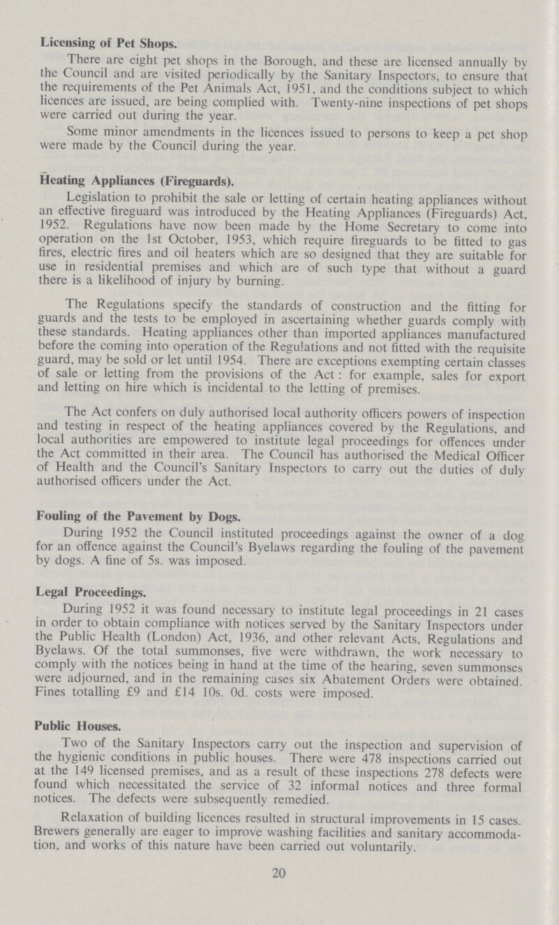 Licensing of Pet Shops. There are eight pet shops in the Borough, and these are licensed annually by the Council and are visited periodically by the Sanitary Inspectors, to ensure that the requirements of the Pet Animals Act, 1951, and the conditions subject to which licences are issued, are being complied with. Twenty-nine inspections of pet shops were carried out during the year. Some minor amendments in the licences issued to persons to keep a pet shop were made by the Council during the year. Heating Appliances (Fireguards). Legislation to prohibit the sale or letting of certain heating appliances without an effective fireguard was introduced by the Heating Appliances (Fireguards) Act, 1952. Regulations have now been made by the Home Secretary to come into operation on the 1st October, 1953, which require fireguards to be fitted to gas fires, electric fires and oil heaters which are so designed that they are suitable for use in residential premises and which are of such type that without a guard there is a likelihood of injury by burning. The Regulations specify the standards of construction and the fitting for guards and the tests to be employed in ascertaining whether guards comply with these standards. Heating appliances other than imported appliances manufactured before the coming into operation of the Regulations and not fitted with the requisite guard, may be sold or let until 1954. There are exceptions exempting certain classes of sale or letting from the provisions of the Act: for example, sales for export and letting on hire which is incidental to the letting of premises. The Act confers on duly authorised local authority officers powers of inspection and testing in respect of the heating appliances covered by the Regulations, and local authorities are empowered to institute legal proceedings for offences under the Act committed in their area. The Council has authorised the Medical Officer of Health and the Council's Sanitary Inspectors to carry out the duties of duly authorised officers under the Act. Fouling of the Pavement by Dogs. During 1952 the Council instituted proceedings against the owner of a dog for an offence against the Council's Byelaws regarding the fouling of the pavement by dogs. A fine of 5s. was imposed. Legal Proceedings. During 1952 it was found necessary to institute legal proceedings in 21 cases in order to obtain compliance with notices served by the Sanitary Inspectors under the Public Health (London) Act, 1936, and other relevant Acts, Regulations and Byelaws. Of the total summonses, five were withdrawn, the work necessary to comply with the notices being in hand at the time of the hearing, seven summonses were adjourned, and in the remaining cases six Abatement Orders were obtained. Fines totalling £9 and £14 10s. Od. costs were imposed. Public Houses. Two of the Sanitary Inspectors carry out the inspection and supervision of the hygienic conditions in public houses. There were 478 inspections carried out at the 149 licensed premises, and as a result of these inspections 278 defects were found which necessitated the service of 32 informal notices and three formal notices. The defects were subsequently remedied. Relaxation of building licences resulted in structural improvements in 15 cases. Brewers generally are eager to improve washing facilities and sanitary accommoda tion, and works of this nature have been carried out voluntarily. 20