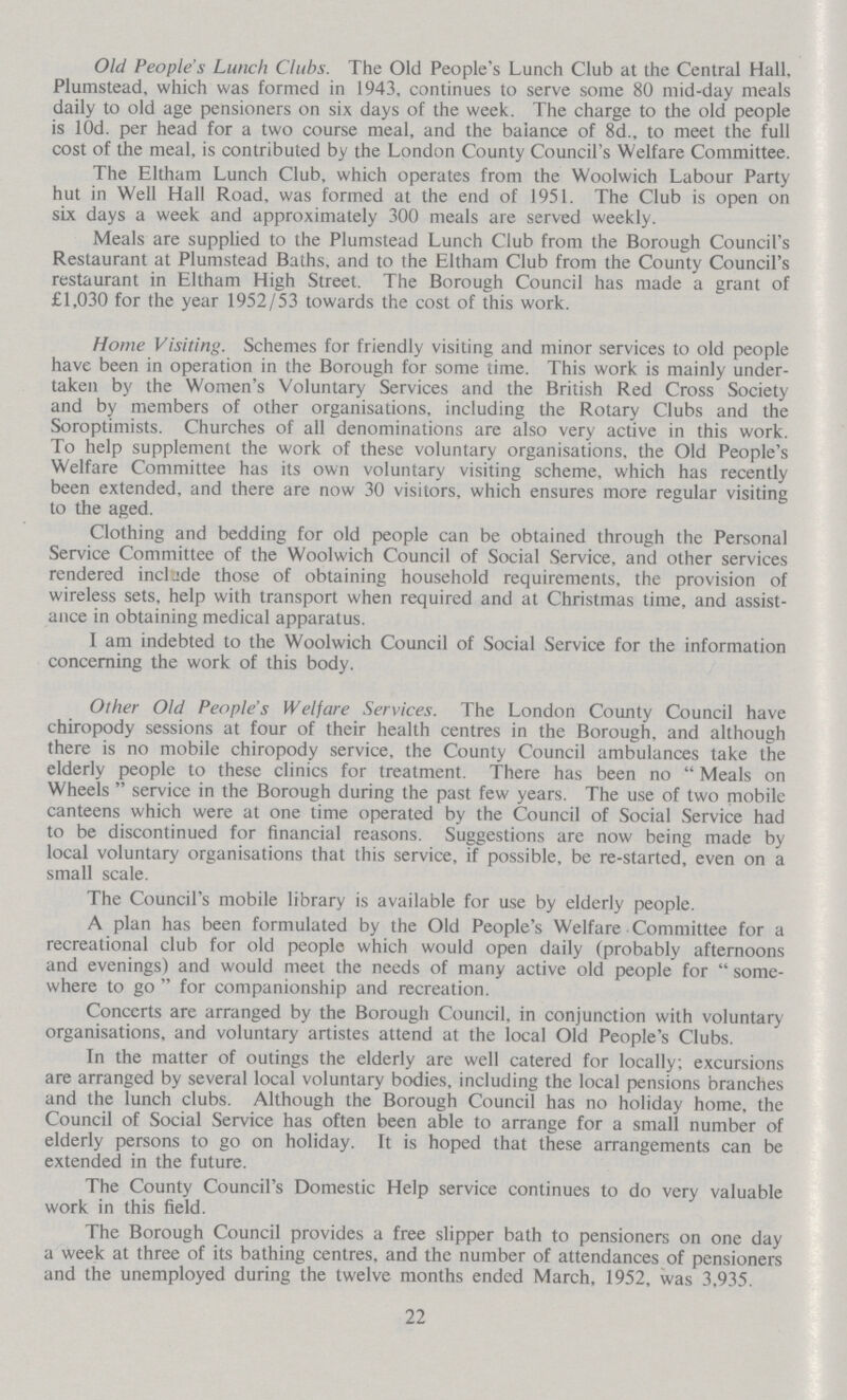 Old People's Lunch Clubs. The Old People's Lunch Club at the Central Hall. Plumstead, which was formed in 1943, continues to serve some 80 mid-day meals daily to old age pensioners on six days of the week. The charge to the old people is l0d. per head for a two course meal, and the balance of 8d., to meet the full cost of the meal, is contributed by the London County Council's Welfare Committee. The Eltham Lunch Club, which operates from the Woolwich Labour Party hut in Well Hall Road, was formed at the end of 1951. The Club is open on six days a week and approximately 300 meals are served weekly. Meals are supplied to the Plumstead Lunch Club from the Borough Council's Restaurant at Plumstead Baths, and to the Eltham Club from the County Council's restaurant in Eltham High Street. The Borough Council has made a grant of £1,030 for the year 1952/53 towards the cost of this work. Home Visiting. Schemes for friendly visiting and minor services to old people have been in operation in the Borough for some time. This work is mainly under taken by the Women's Voluntary Services and the British Red Cross Society and by members of other organisations, including the Rotary Clubs and the Soroptimists. Churches of all denominations are also very active in this work. To help supplement the work of these voluntary organisations, the Old People's Welfare Committee has its own voluntary visiting scheme, which has recently been extended, and there are now 30 visitors, which ensures more regular visiting to the aged. Clothing and bedding for old people can be obtained through the Personal Service Committee of the Woolwich Council of Social Service, and other services rendered include those of obtaining household requirements, the provision of wireless sets, help with transport when required and at Christmas time, and assist ance in obtaining medical apparatus. I am indebted to the Woolwich Council of Social Service for the information concerning the work of this body. Other Old People's Welfare Services. The London County Council have chiropody sessions at four of their health centres in the Borough, and although there is no mobile chiropody service, the County Council ambulances take the elderly people to these clinics for treatment. There has been no Meals on Wheels service in the Borough during the past few years. The use of two mobile canteens which were at one time operated by the Council of Social Service had to be discontinued for financial reasons. Suggestions are now being made by local voluntary organisations that this service, if possible, be re-started, even on a small scale. The Council's mobile library is available for use by elderly people. A plan has been formulated by the Old People's Welfare Committee for a recreational club for old people which would open daily (probably afternoons and evenings) and would meet the needs of many active old people for some where to go for companionship and recreation. Concerts are arranged by the Borough Council, in conjunction with voluntary organisations, and voluntary artistes attend at the local Old People's Clubs. In the matter of outings the elderly are well catered for locally; excursions are arranged by several local voluntary bodies, including the local pensions branches and the lunch clubs. Although the Borough Council has no holiday home, the Council of Social Service has often been able to arrange for a small number of elderly persons to go on holiday. It is hoped that these arrangements can be extended in the future. The County Council's Domestic Help service continues to do very valuable work in this field. The Borough Council provides a free slipper bath to pensioners on one day a week at three of its bathing centres, and the number of attendances of pensioners and the unemployed during the twelve months ended March, 1952, was 3,935. 22
