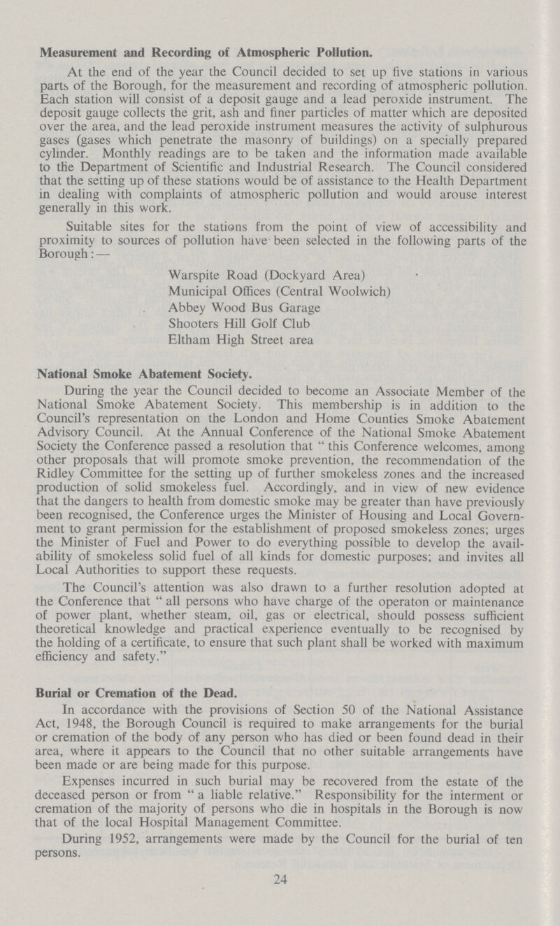 Measurement and Recording of Atmospheric Pollution. At the end of the year the Council decided to set up five stations in various parts of the Borough, for the measurement and recording of atmospheric pollution. Each station will consist of a deposit gauge and a lead peroxide instrument. The deposit gauge collects the grit, ash and finer particles of matter which are deposited over the area, and the lead peroxide instrument measures the activity of sulphurous gases (gases which penetrate the masonry of buildings) on a specially prepared cylinder. Monthly readings are to be taken and the information made available to the Department of Scientific and Industrial Research. The Council considered that the setting up of these stations would be of assistance to the Health Department in dealing with complaints of atmospheric pollution and would arouse interest generally in this work. Suitable sites for the stations from the point of view of accessibility and proximity to sources of pollution have been selected in the following parts of the Borough:— Warspite Road (Dockyard Area) Municipal Offices (Central Woolwich) Abbey Wood Bus Garage Shooters Hill Golf Club Eltham High Street area National Smoke Abatement Society. During the year the Council decided to become an Associate Member of the National Smoke Abatement Society. This membership is in addition to the Council's representation on the London and Home Counties Smoke Abatement Advisory Council. At the Annual Conference of the National Smoke Abatement Society the Conference passed a resolution that this Conference welcomes, among other proposals that will promote smoke prevention, the recommendation of the Ridley Committee for the setting up of further smokeless zones and the increased production of solid smokeless fuel. Accordingly, and in view of new evidence that the dangers to health from domestic smoke may be greater than have previously been recognised, the Conference urges the Minister of Housing and Local Govern ment to grant permission for the establishment of proposed smokeless zones; urges the Minister of Fuel and Power to do everything possible to develop the avail ability of smokeless solid fuel of all kinds for domestic purposes; and invites all Local Authorities to support these requests. The Council's attention was also drawn to a further resolution adopted at the Conference that all persons who have charge of the operaton or maintenance of power plant, whether steam, oil, gas or electrical, should possess sufficient theoretical knowledge and practical experience eventually to be recognised by the holding of a certificate, to ensure that such plant shall be worked with maximum efficiency and safety. Burial or Cremation of the Dead. In accordance with the provisions of Section 50 of the National Assistance Act, 1948, the Borough Council is required to make arrangements for the burial or cremation of the body of any person who has died or been found dead in their area, where it appears to the Council that no other suitable arrangements have been made or are being made for this purpose. Expenses incurred in such burial may be recovered from the estate of the deceased person or from a liable relative. Responsibility for the interment or cremation of the majority of persons who die in hospitals in the Borough is now that of the local Hospital Management Committee. During 1952, arrangements were made by the Council for the burial of ten persons. 24