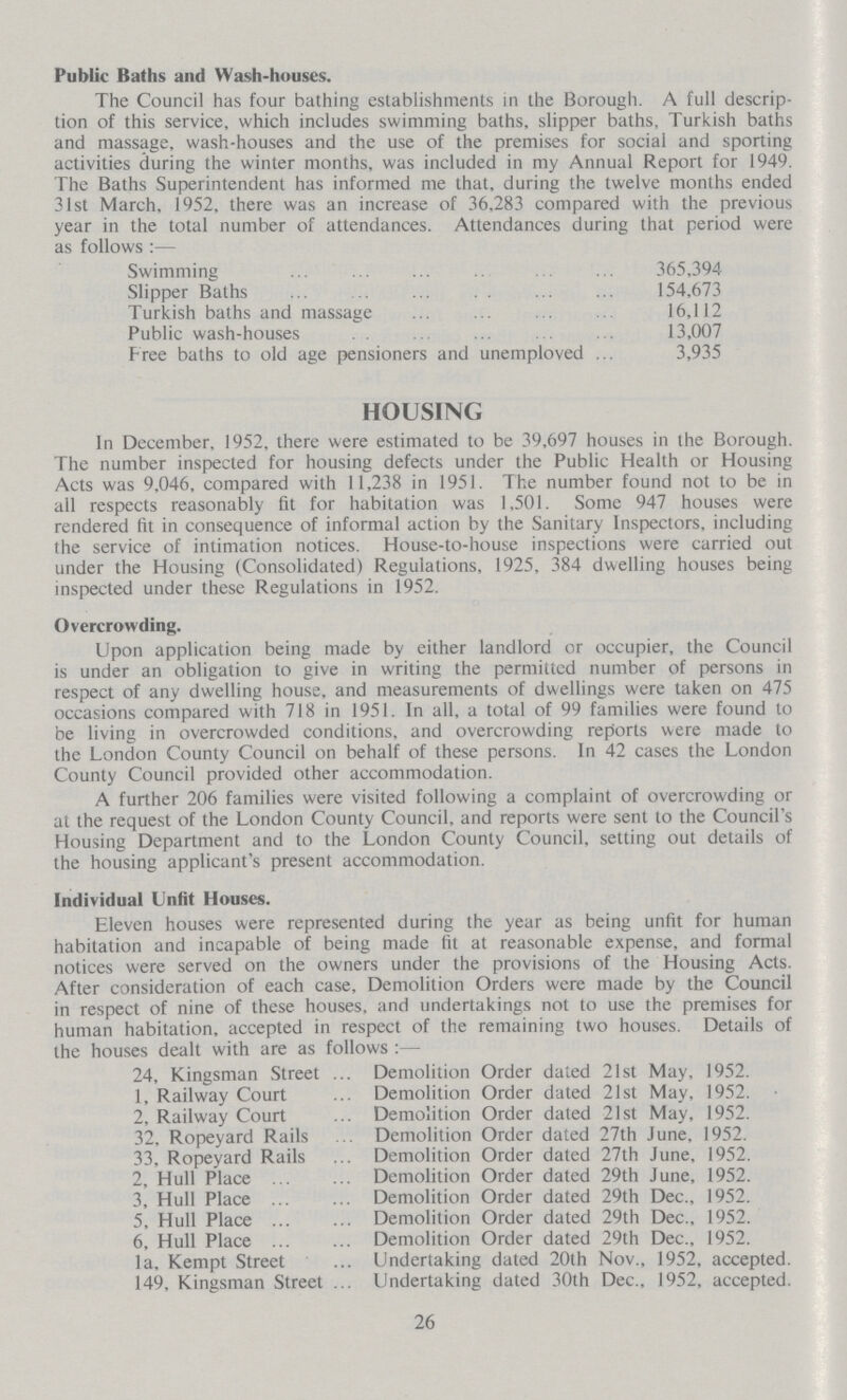 Public Baths and Wash-houses. The Council has four bathing establishments in the Borough. A full descrip tion of this service, which includes swimming baths, slipper baths, Turkish baths and massage, wash-houses and the use of the premises for social and sporting activities during the winter months, was included in my Annual Report for 1949. The Baths Superintendent has informed me that, during the twelve months ended 31st March, 1952, there was an increase of 36,283 compared with the previous year in the total number of attendances. Attendances during that period were as follows:— Swimming 365,394 Slipper Baths 154,673 Turkish baths and massage 16,112 Public wash-houses 13,007 Free baths to old age pensioners and unemployed 3,935 HOUSING In December, 1952, there were estimated to be 39,697 houses in the Borough. The number inspected for housing defects under the Public Health or Housing Acts was 9,046, compared with 11,238 in 1951. The number found not to be in all respects reasonably fit for habitation was 1,501. Some 947 houses were rendered fit in consequence of informal action by the Sanitary Inspectors, including the service of intimation notices. House-to-house inspections were carried out under the Housing (Consolidated) Regulations, 1925, 384 dwelling houses being inspected under these Regulations in 1952. Overcrowding. Upon application being made by either landlord or occupier, the Council is under an obligation to give in writing the permitted number of persons in respect of any dwelling house, and measurements of dwellings were taken on 475 occasions compared with 718 in 1951. In all, a total of 99 families were found to be living in overcrowded conditions, and overcrowding reports were made to the London County Council on behalf of these persons. In 42 cases the London County Council provided other accommodation. A further 206 families were visited following a complaint of overcrowding or at the request of the London County Council, and reports were sent to the Council's Housing Department and to the London County Council, setting out details of the housing applicant's present accommodation. Individual Unfit Houses. Eleven houses were represented during the year as being unfit for human habitation and incapable of being made fit at reasonable expense, and formal notices were served on the owners under the provisions of the Housing Acts. After consideration of each case, Demolition Orders were made by the Council in respect of nine of these houses, and undertakings not to use the premises for human habitation, accepted in respect of the remaining two houses. Details of the houses dealt with are as follows:— 24, Kingsman Street Demolition Order dated 21st May, 1952. 1, Railway Court Demolition Order dated 21st May, 1952. 2, Railway Court Demolition Order dated 21st May, 1952. 32, Ropeyard Rails Demolition Order dated 27th June, 1952. 33, Ropeyard Rails Demolition Order dated 27th June, 1952. 2, Hull Place Demolition Order dated 29th June, 1952. 3, Hull Place Demolition Order dated 29th Dec., 1952. 5, Hull Place Demolition Order dated 29th Dec., 1952. 6, Hull Place Demolition Order dated 29th Dec., 1952. la, Kempt Street Undertaking dated 20th Nov., 1952, accepted. 149, Kingsman Street Undertaking dated 30th Dec., 1952, accepted. 26
